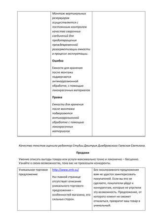 Монтаж вертикальных
резервуаров
осуществляется с
постоянным контролем
качества сварочных
соединений для
предотвращения
преждевременной
разгерметизации емкости
в процессе эксплуатации.
Ошибка
Емкости для хранения
после монтажа
подвергаются
антикоррозионной
обработке, с помощью
лакокрасочных материалов
Правка
Емкости для хранения
после монтажа
подвергаются
антикоррозионной
обработке с помощью
лакокрасочных
материалов
Качество текстов оценила редактор Студии Дмитрия Димбровского Гаевская Светлана.
Продажи
Умение описать выгоды товара или услуги максимально точно и лаконично – бесценно.
Узнайте о своих возможностях, пока вас не превзошли конкуренты.
Уникальное торговое
предложение
http://www.zmk.su/
На главной странице
отсутствует описание
уникального торгового
предложения –
особенностей магазина, его
сильных сторон.
Без эксклюзивного предложения
вам не удастся заинтересовать
покупателей. Если вы его не
сделаете, покупатели уйдут к
конкурентам, которые не упустили
эту возможность. Предложение, от
которого клиент не сможет
отказаться, превратит ваш товар в
уникальный.
 