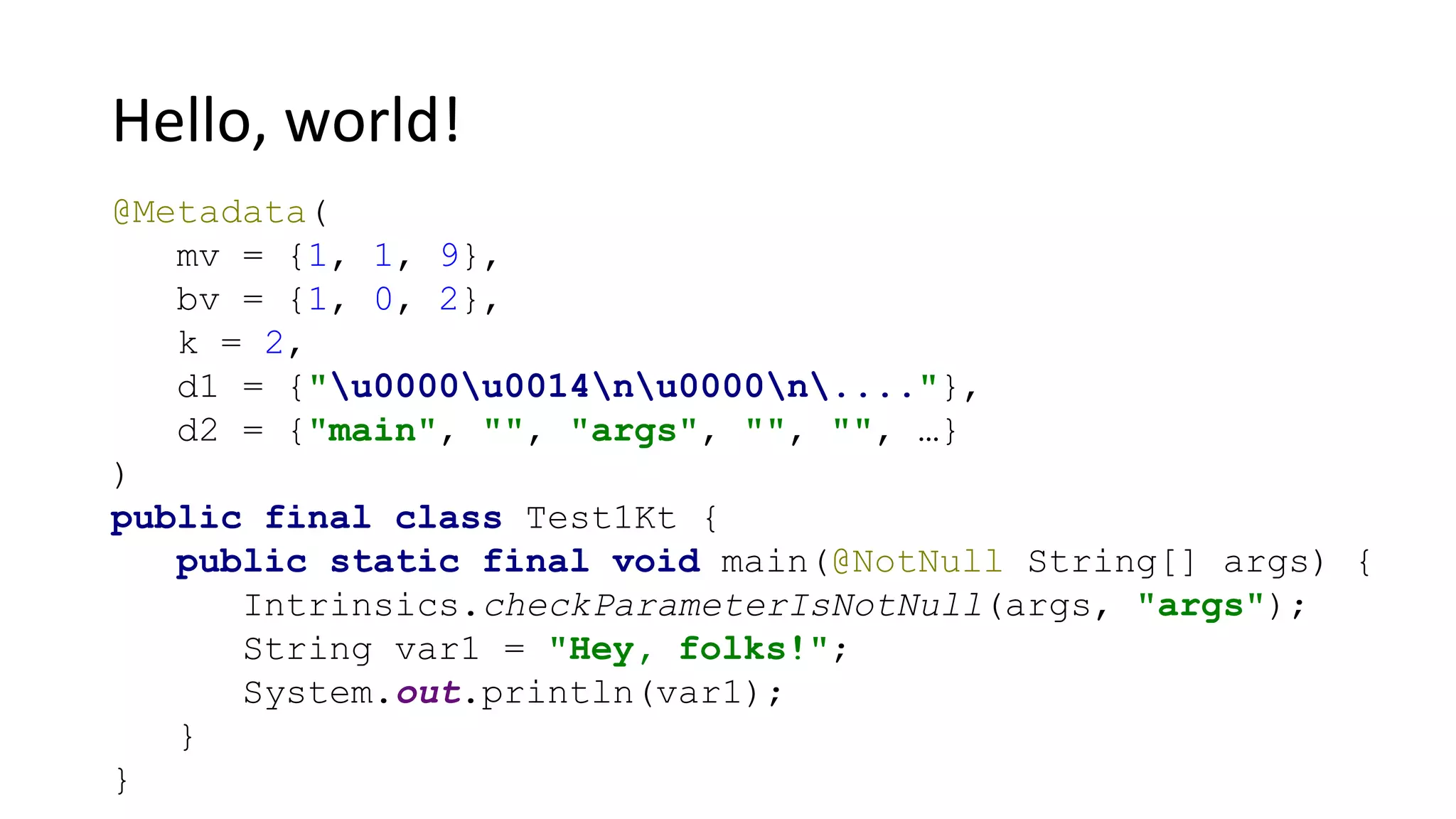 Hello, world!
@Metadata(
mv = {1, 1, 9},
bv = {1, 0, 2},
k = 2,
d1 = {"u0000u0014nu0000n...."},
d2 = {"main", "", "args", "", "", …}
)
public final class Test1Kt {
public static final void main(@NotNull String[] args) {
Intrinsics.checkParameterIsNotNull(args, "args");
String var1 = "Hey, folks!";
System.out.println(var1);
}
}
 