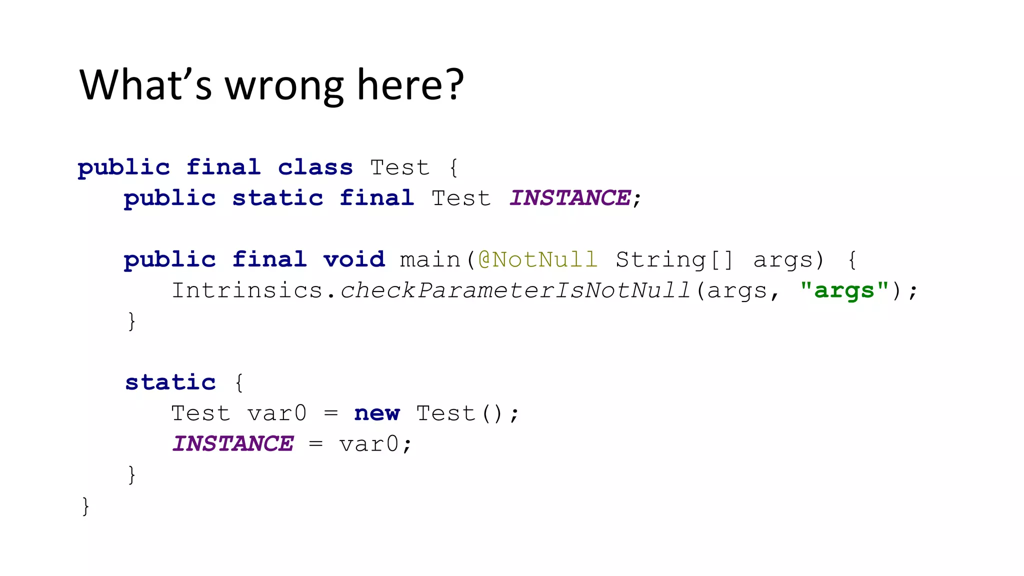 What’s wrong here?
public final class Test {
public static final Test INSTANCE;
public final void main(@NotNull String[] args) {
Intrinsics.checkParameterIsNotNull(args, "args");
}
static {
Test var0 = new Test();
INSTANCE = var0;
}
}
 