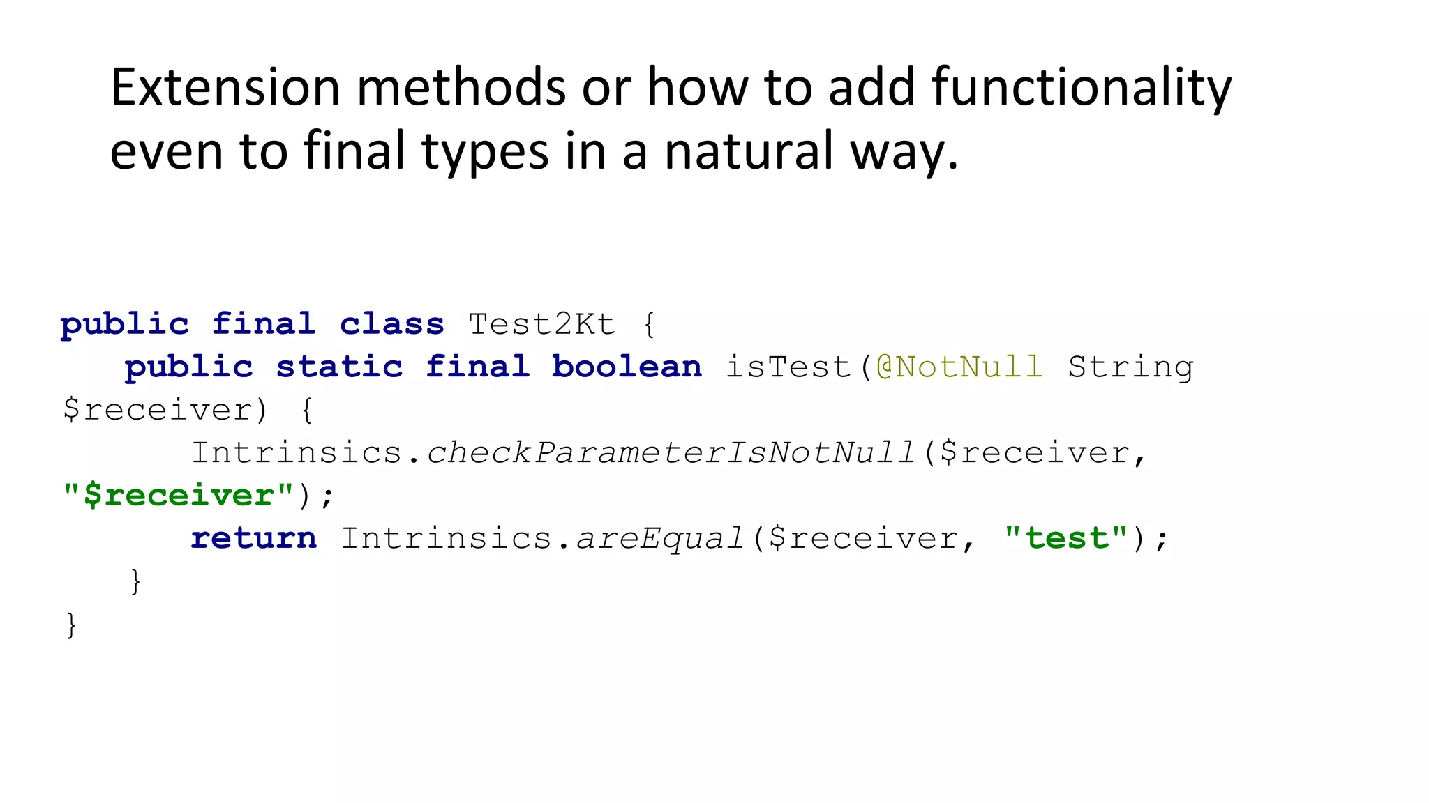 Extension methods or how to add functionality
even to final types in a natural way.
public final class Test2Kt {
public static final boolean isTest(@NotNull String
$receiver) {
Intrinsics.checkParameterIsNotNull($receiver,
"$receiver");
return Intrinsics.areEqual($receiver, "test");
}
}
 