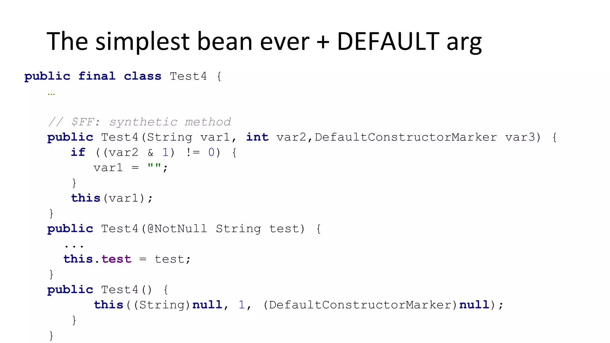 The simplest bean ever + DEFAULT arg
public final class Test4 {
…
// $FF: synthetic method
public Test4(String var1, int var2,DefaultConstructorMarker var3) {
if ((var2 & 1) != 0) {
var1 = "";
}
this(var1);
}
public Test4(@NotNull String test) {
...
this.test = test;
}
public Test4() {
this((String)null, 1, (DefaultConstructorMarker)null);
}
}
 