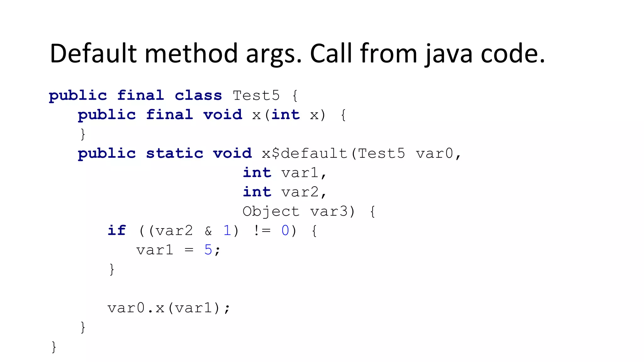 Default method args. Call from java code.
public final class Test5 {
public final void x(int x) {
}
public static void x$default(Test5 var0,
int var1,
int var2,
Object var3) {
if ((var2 & 1) != 0) {
var1 = 5;
}
var0.x(var1);
}
}
 