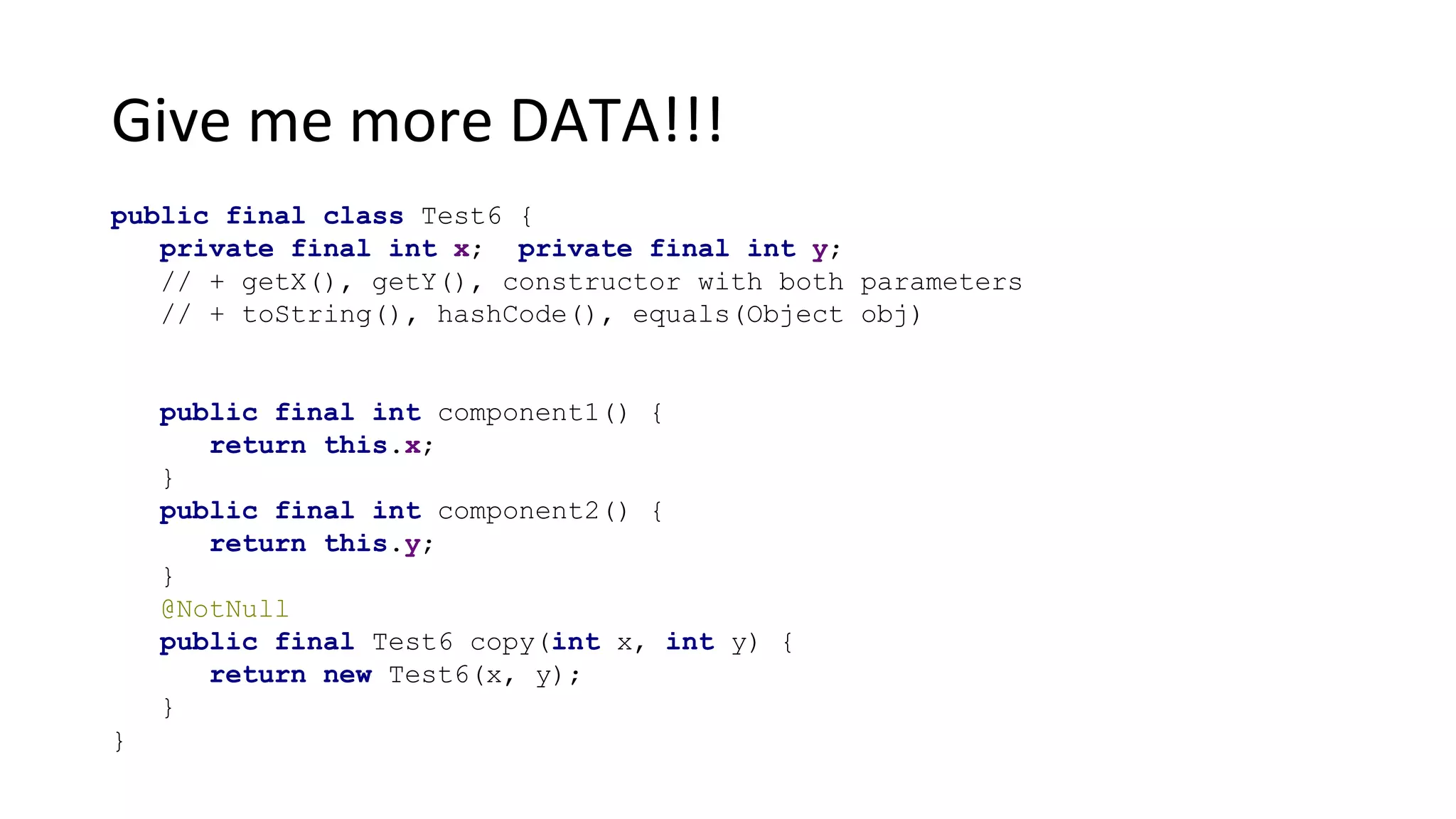 Give me more DATA!!!
public final class Test6 {
private final int x; private final int y;
// + getX(), getY(), constructor with both parameters
// + toString(), hashCode(), equals(Object obj)
public final int component1() {
return this.x;
}
public final int component2() {
return this.y;
}
@NotNull
public final Test6 copy(int x, int y) {
return new Test6(x, y);
}
}
 