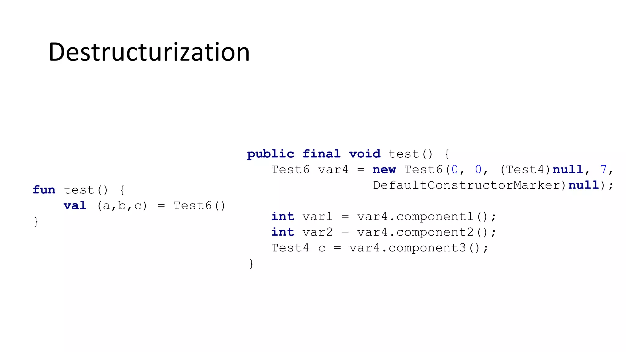 Destructurization
fun test() {
val (a,b,c) = Test6()
}
public final void test() {
Test6 var4 = new Test6(0, 0, (Test4)null, 7,
DefaultConstructorMarker)null);
int var1 = var4.component1();
int var2 = var4.component2();
Test4 c = var4.component3();
}
 