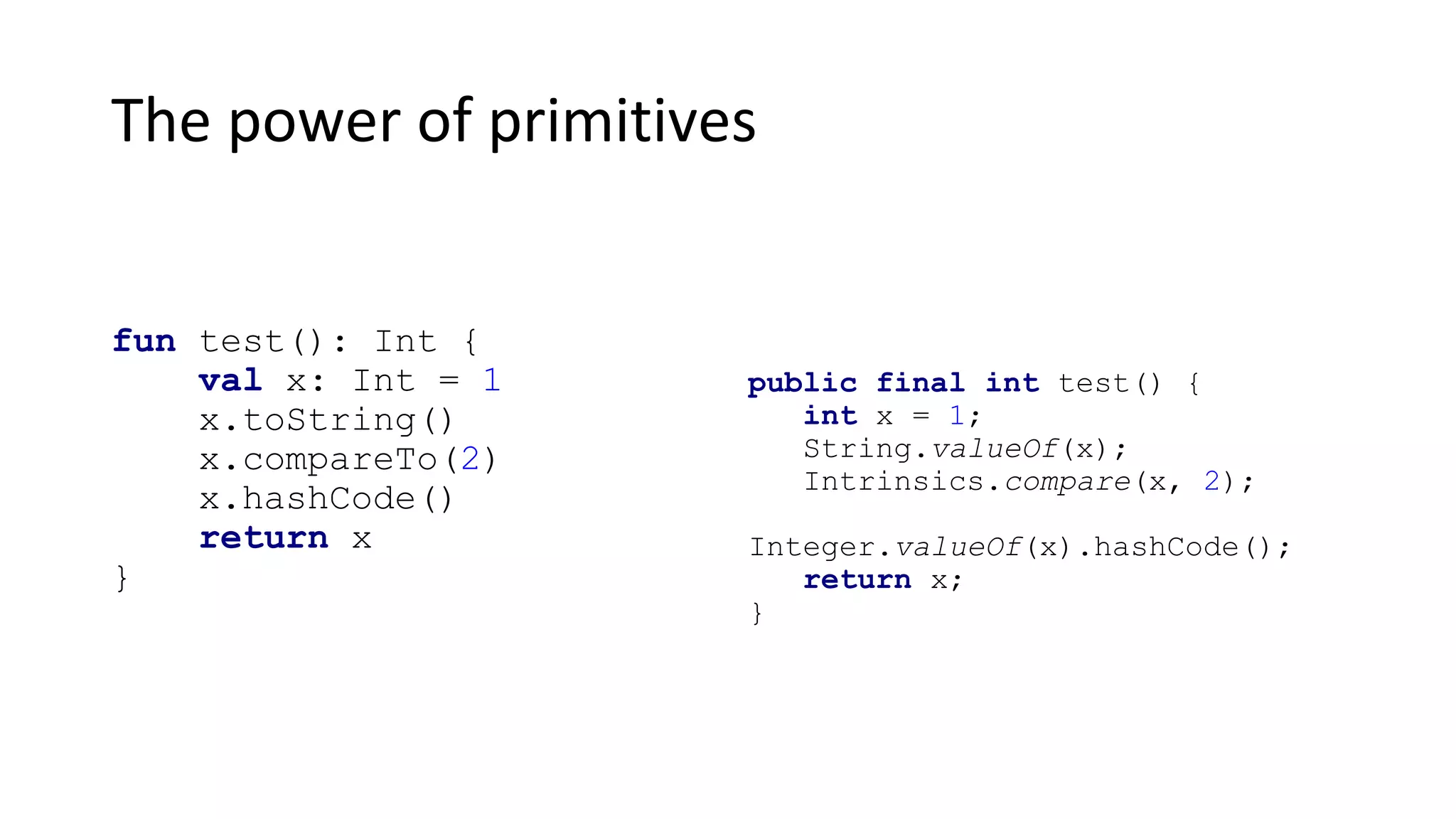 The power of primitives
fun test(): Int {
val x: Int = 1
x.toString()
x.compareTo(2)
x.hashCode()
return x
}
public final int test() {
int x = 1;
String.valueOf(x);
Intrinsics.compare(x, 2);
Integer.valueOf(x).hashCode();
return x;
}
 