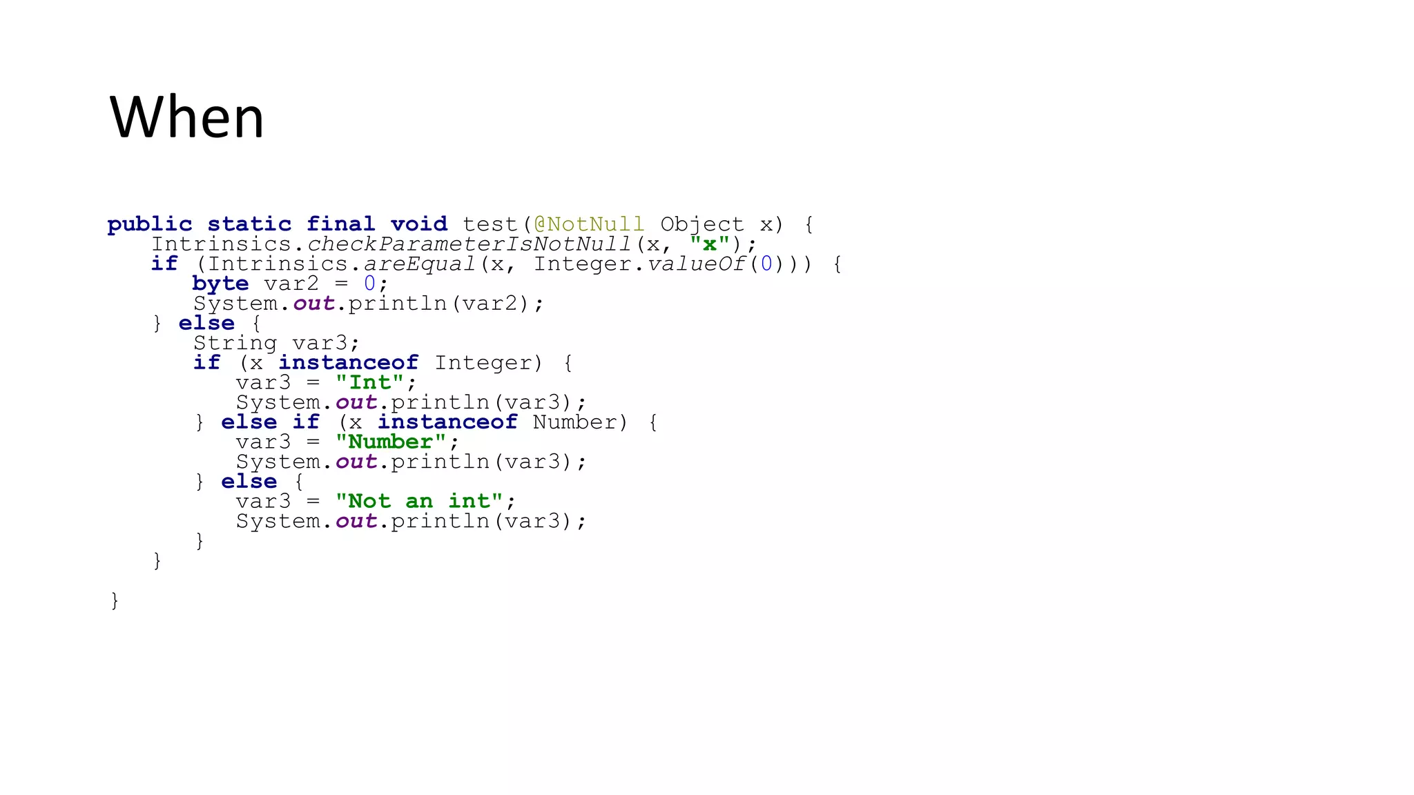 When
public static final void test(@NotNull Object x) {
Intrinsics.checkParameterIsNotNull(x, "x");
if (Intrinsics.areEqual(x, Integer.valueOf(0))) {
byte var2 = 0;
System.out.println(var2);
} else {
String var3;
if (x instanceof Integer) {
var3 = "Int";
System.out.println(var3);
} else if (x instanceof Number) {
var3 = "Number";
System.out.println(var3);
} else {
var3 = "Not an int";
System.out.println(var3);
}
}
}
 