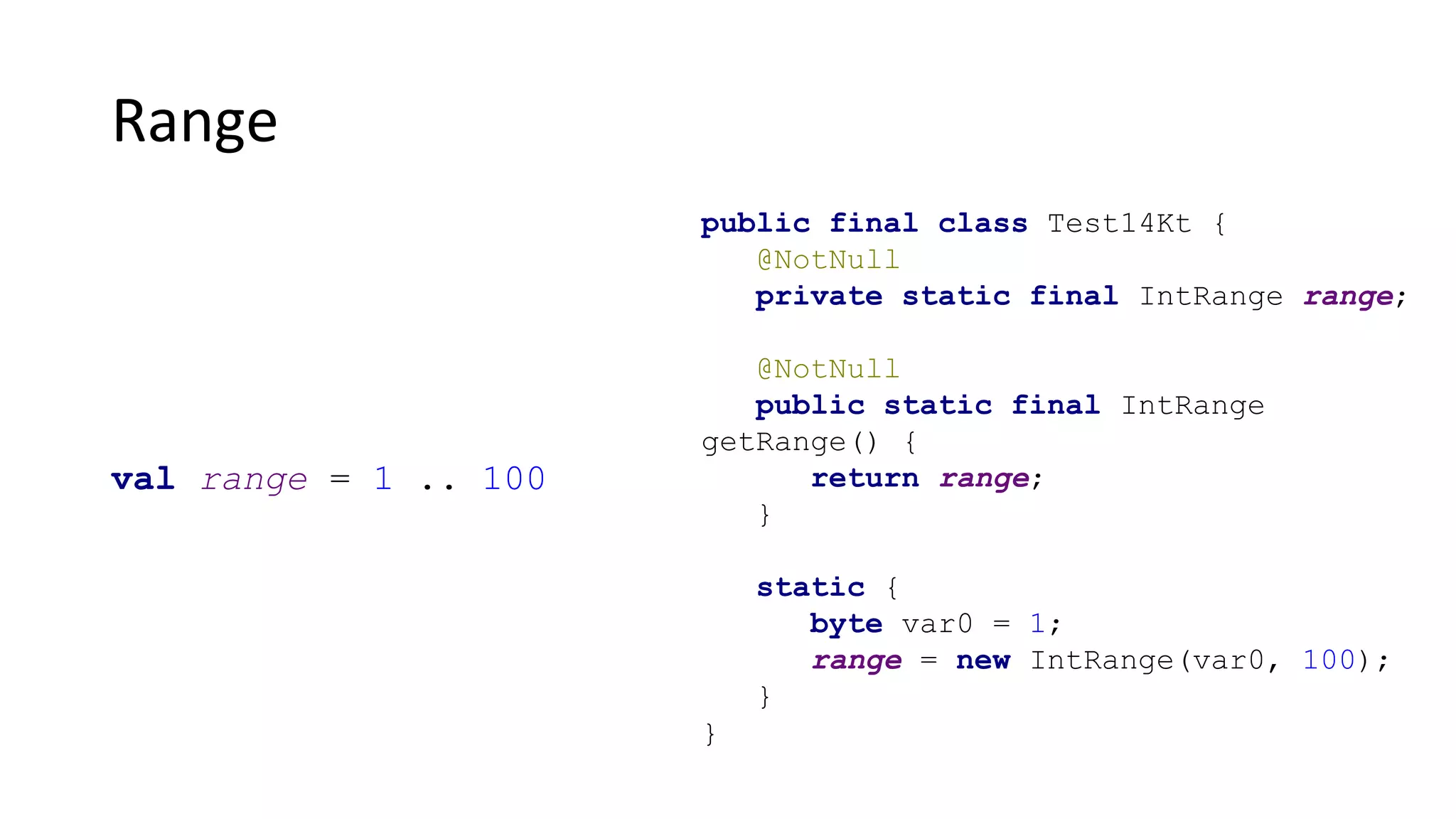 Range
public final class Test14Kt {
@NotNull
private static final IntRange range;
@NotNull
public static final IntRange
getRange() {
return range;
}
static {
byte var0 = 1;
range = new IntRange(var0, 100);
}
}
val range = 1 .. 100
 