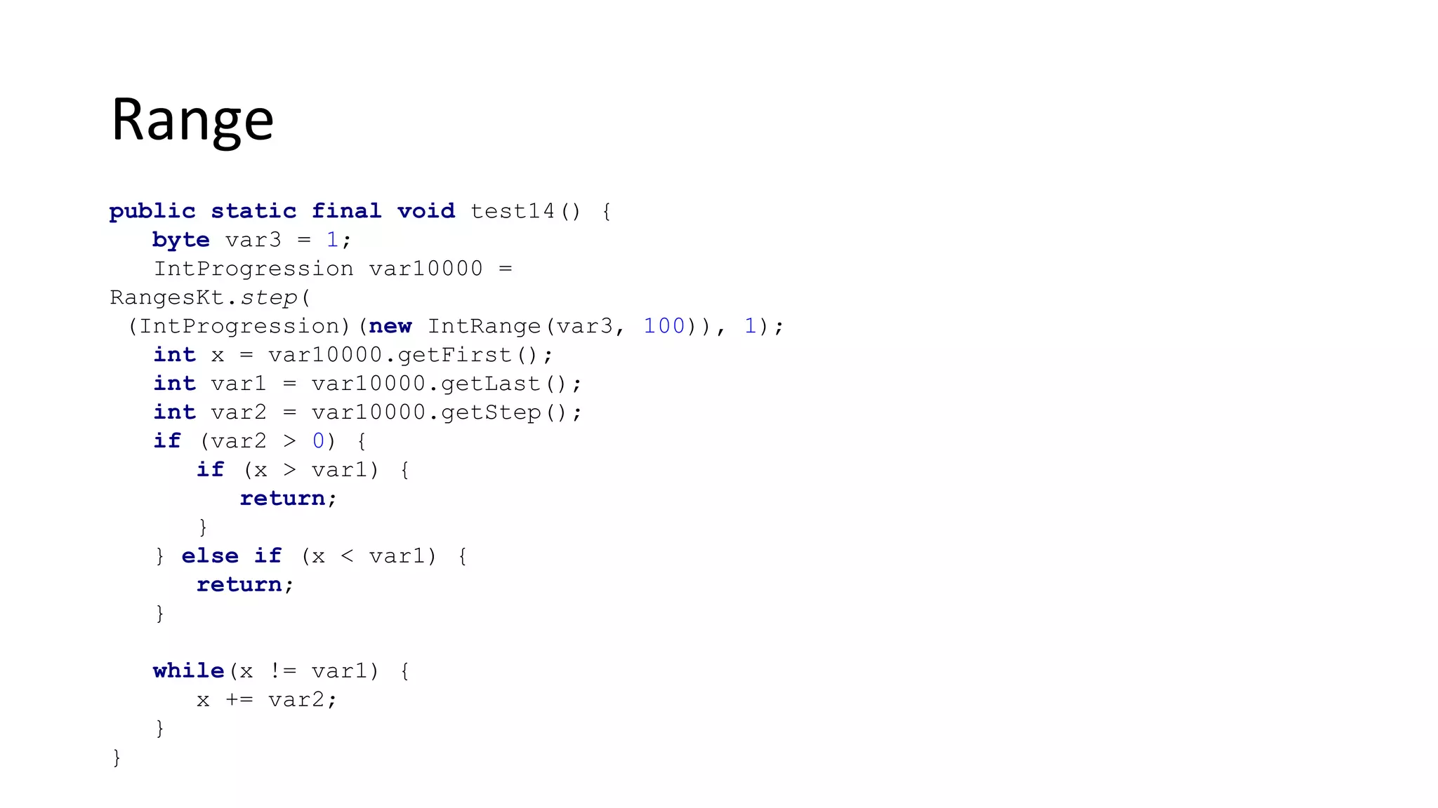 Range
public static final void test14() {
byte var3 = 1;
IntProgression var10000 =
RangesKt.step(
(IntProgression)(new IntRange(var3, 100)), 1);
int x = var10000.getFirst();
int var1 = var10000.getLast();
int var2 = var10000.getStep();
if (var2 > 0) {
if (x > var1) {
return;
}
} else if (x < var1) {
return;
}
while(x != var1) {
x += var2;
}
}
 