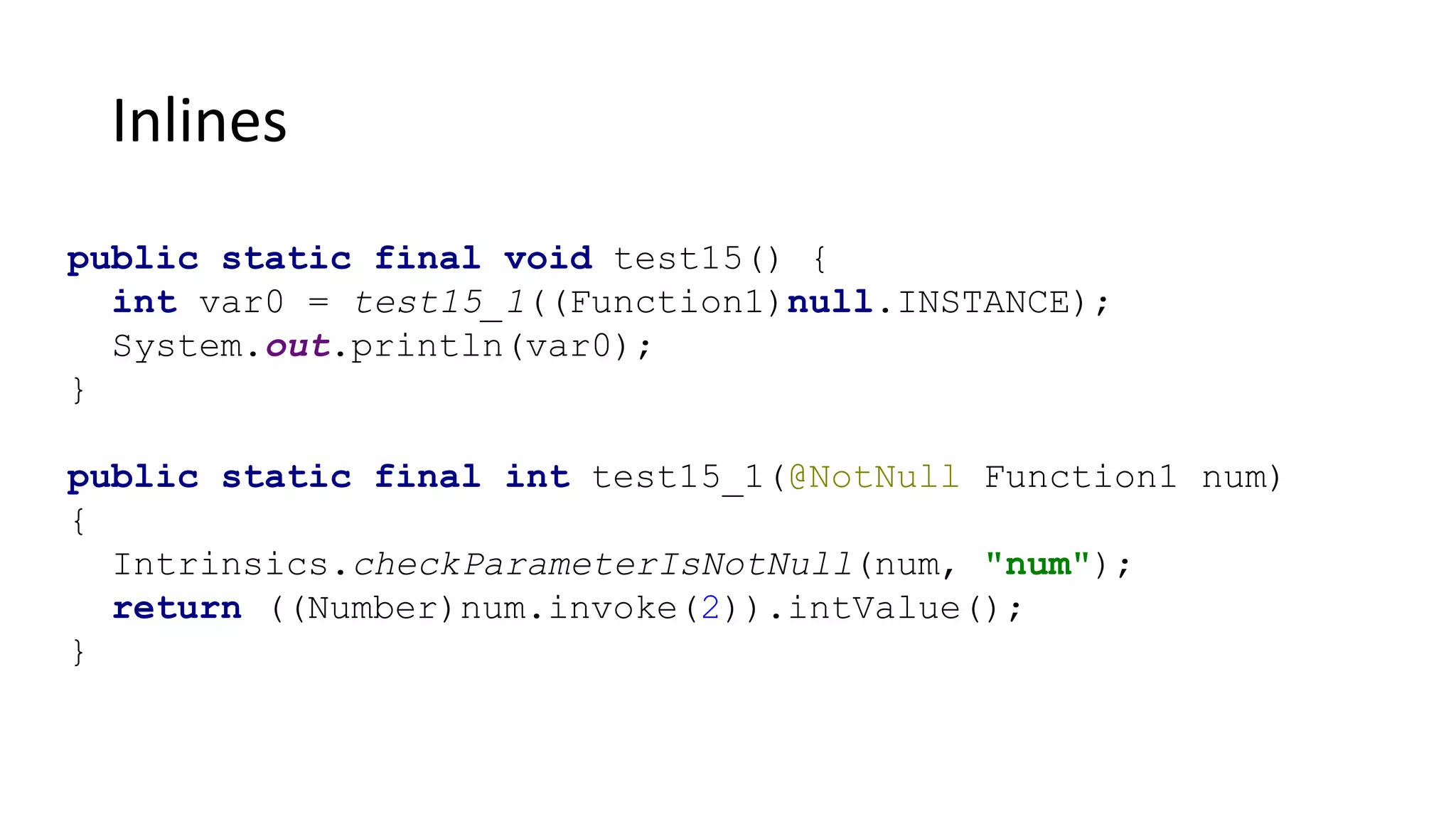 Inlines
public static final void test15() {
int var0 = test15_1((Function1)null.INSTANCE);
System.out.println(var0);
}
public static final int test15_1(@NotNull Function1 num)
{
Intrinsics.checkParameterIsNotNull(num, "num");
return ((Number)num.invoke(2)).intValue();
}
 