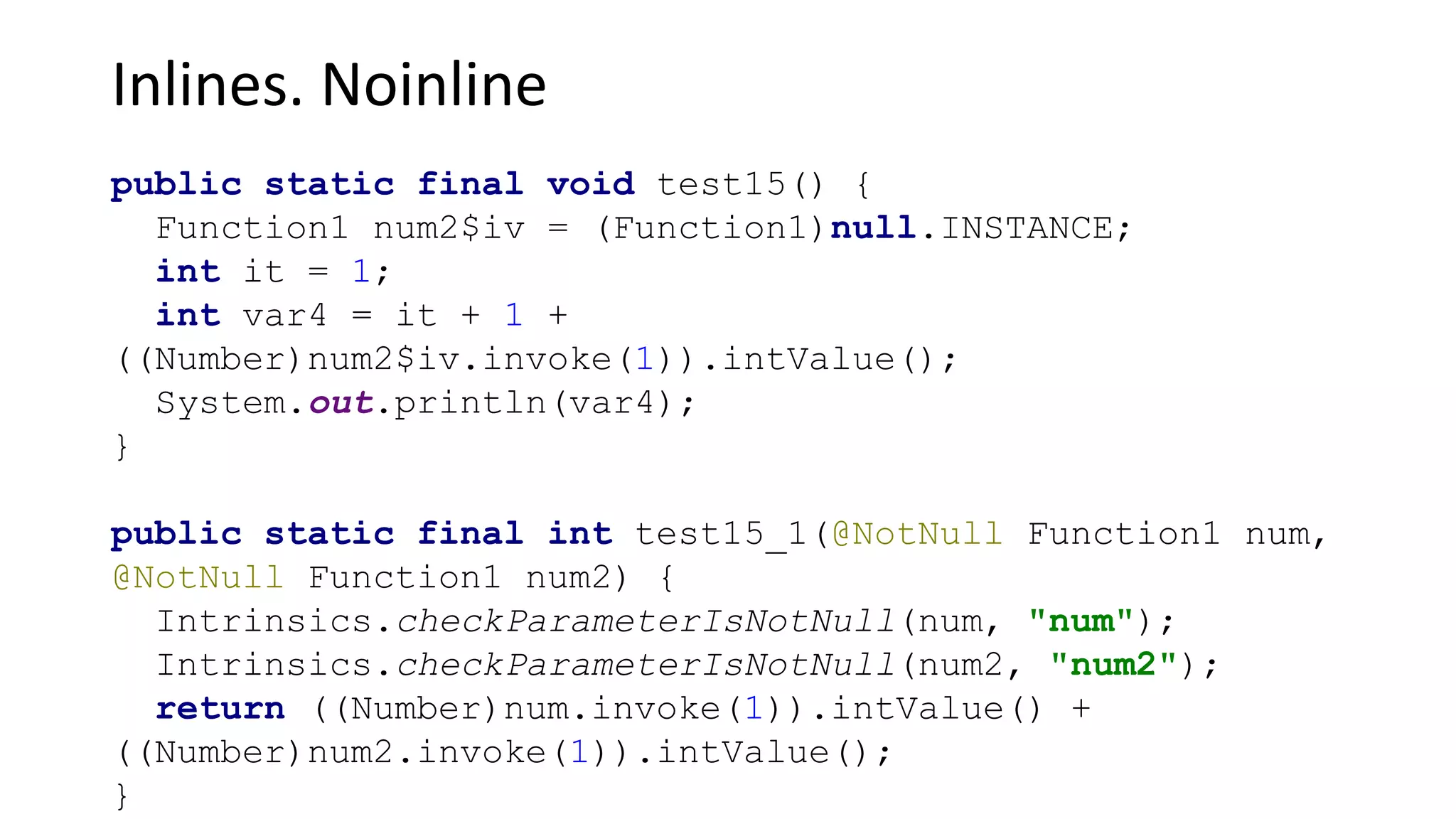 Inlines. Noinline
public static final void test15() {
Function1 num2$iv = (Function1)null.INSTANCE;
int it = 1;
int var4 = it + 1 +
((Number)num2$iv.invoke(1)).intValue();
System.out.println(var4);
}
public static final int test15_1(@NotNull Function1 num,
@NotNull Function1 num2) {
Intrinsics.checkParameterIsNotNull(num, "num");
Intrinsics.checkParameterIsNotNull(num2, "num2");
return ((Number)num.invoke(1)).intValue() +
((Number)num2.invoke(1)).intValue();
}
 