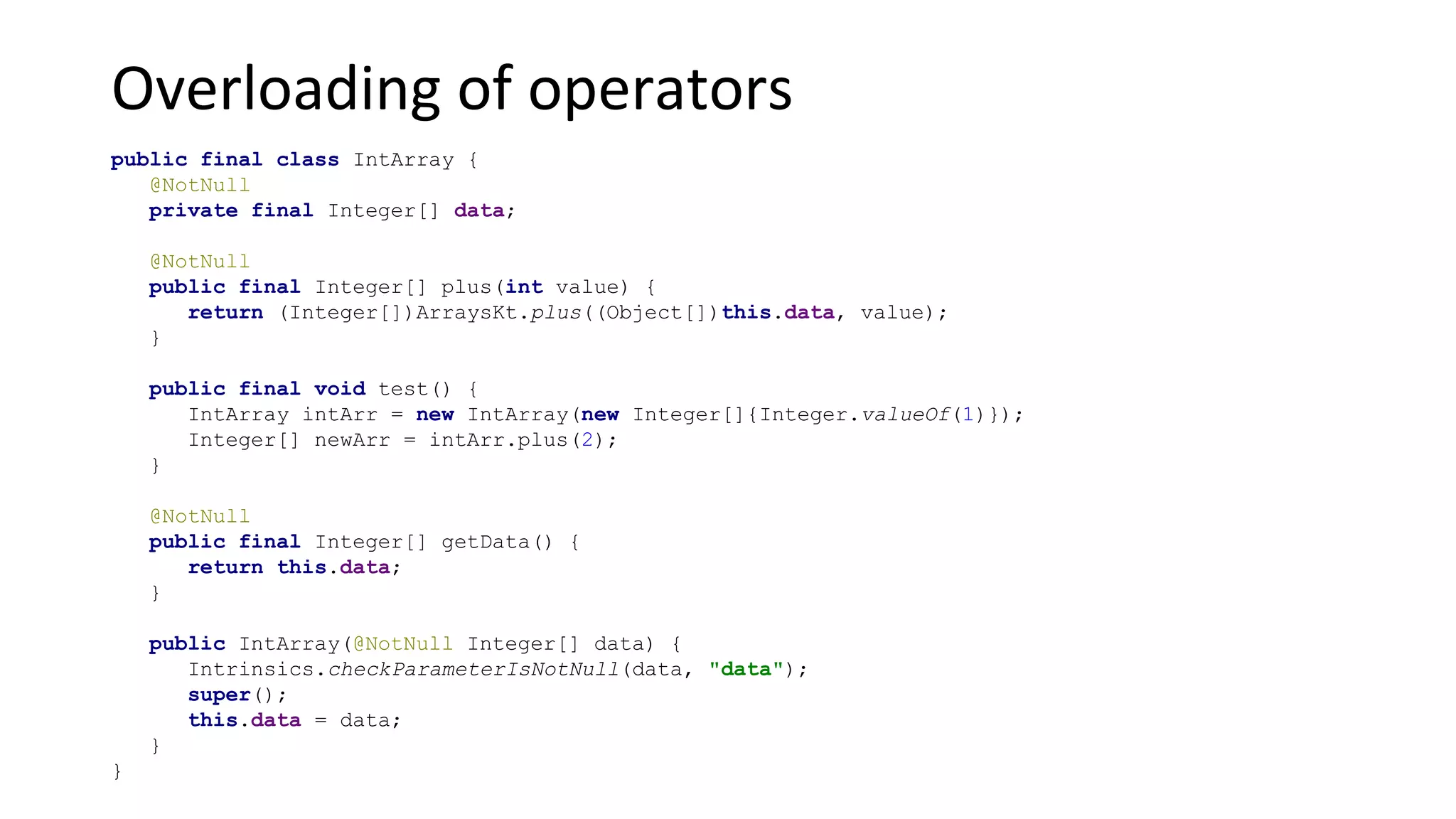 Overloading of operators
public final class IntArray {
@NotNull
private final Integer[] data;
@NotNull
public final Integer[] plus(int value) {
return (Integer[])ArraysKt.plus((Object[])this.data, value);
}
public final void test() {
IntArray intArr = new IntArray(new Integer[]{Integer.valueOf(1)});
Integer[] newArr = intArr.plus(2);
}
@NotNull
public final Integer[] getData() {
return this.data;
}
public IntArray(@NotNull Integer[] data) {
Intrinsics.checkParameterIsNotNull(data, "data");
super();
this.data = data;
}
}
 