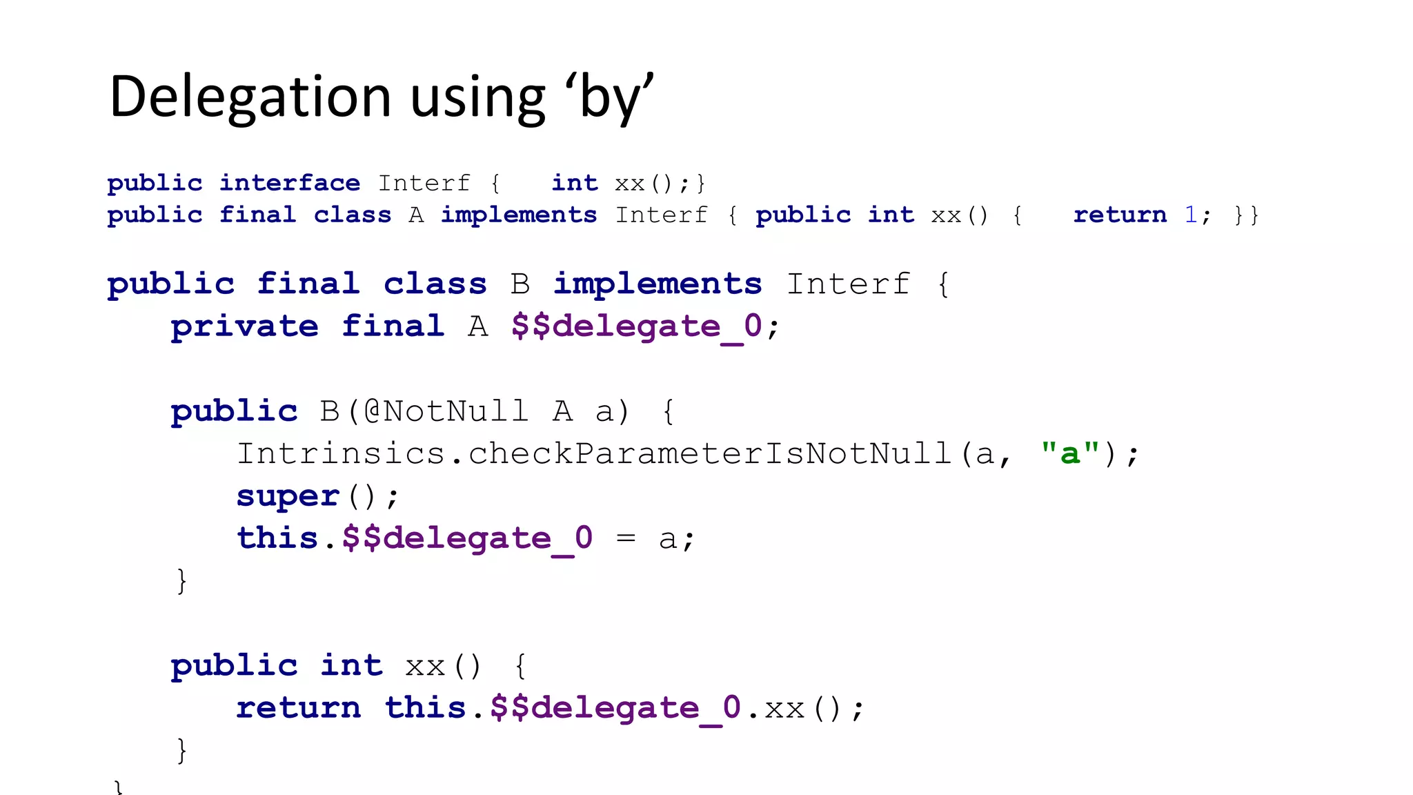 Delegation using ‘by’
public interface Interf { int xx();}
public final class A implements Interf { public int xx() { return 1; }}
public final class B implements Interf {
private final A $$delegate_0;
public B(@NotNull A a) {
Intrinsics.checkParameterIsNotNull(a, "a");
super();
this.$$delegate_0 = a;
}
public int xx() {
return this.$$delegate_0.xx();
}
 