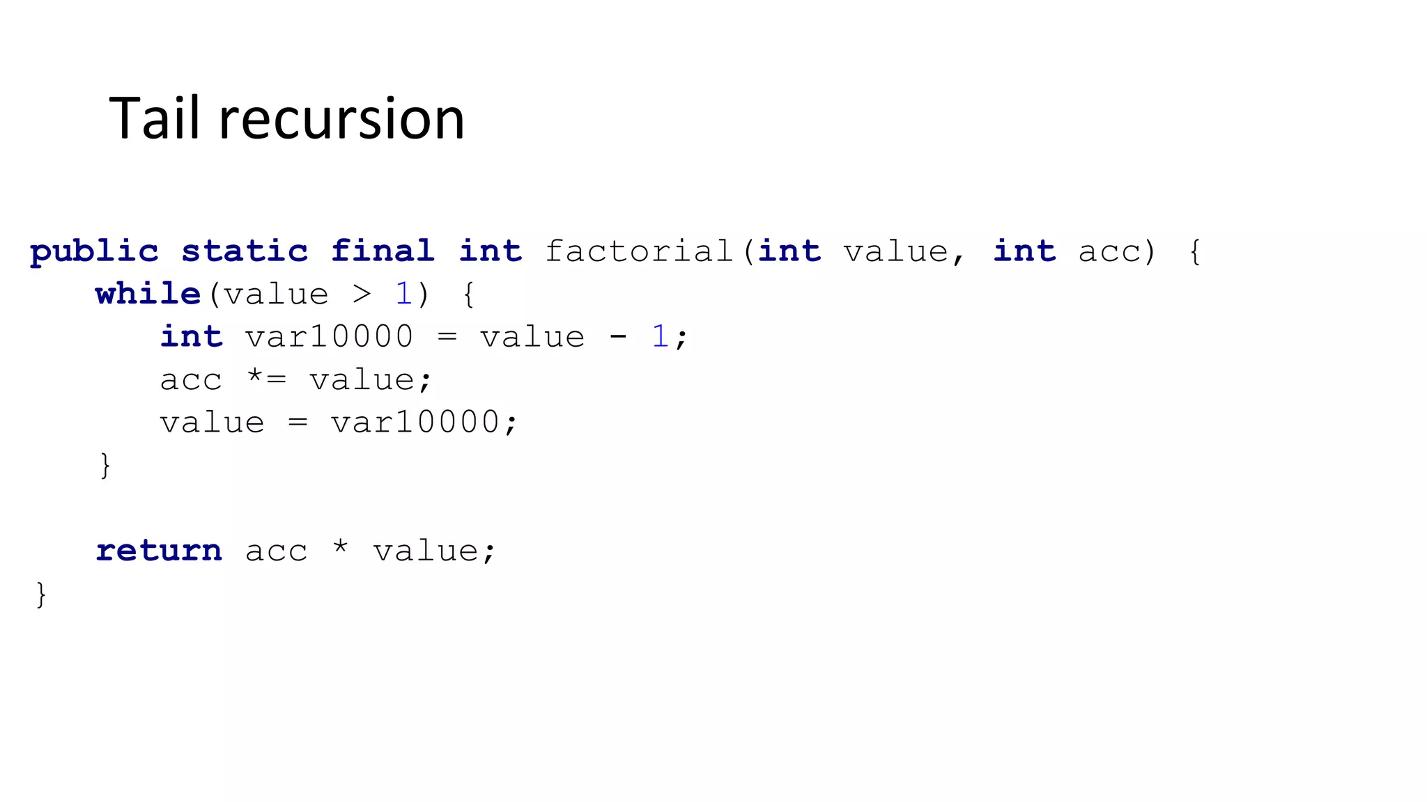 Tail recursion
public static final int factorial(int value, int acc) {
while(value > 1) {
int var10000 = value - 1;
acc *= value;
value = var10000;
}
return acc * value;
}
 