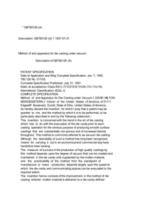 * GB780126 (A)
Description: GB780126 (A) ? 1957-07-31
Method of and apparatus for die casting under vacuum
Description of GB780126 (A)
PATENT SPECIFICATION
Date of Application and filing Complete Specification: Jan. 7, 1955.
780,126 No. 517/55.
Complete Specification Published: July 31, 1957.
Index at acceptance:-Class 83(1), F(1C010:D:1H:2A:11C:11U:18).
International Classification:-B22c, d.
COMPLETE SPECIFICATION
Method of and Apparatus for Die Casting under Vacuum I, DAVID MILTON
MORGENSTERN,:I Citizen of the United States of America, of 21111
Edgeeliff Boulevard, Euclid, State of Ohio, United States of America,
do hereby declare the invention, for which I pray that a patent may be
granted to me, and the method by which it is to be performed, to be
particularly described in and by the 'following statement:-
This invention is concerned with the trend in the art of die casting
which has to do with the evacuation of the die cavity prior to each
casting operation for the obvious purpose of producing smooth surface
castings that are substantially non-porous and of increased density
throughout. This method is commonly referred to as vacuum die casting.
Although the desirability of such a method has long been recognized,
means for carrying it out in an economical and commercial way have
heretofore been lacking.
The measure of success in the production of high quality castings by
this method depends upon the degree of vacuum that can be created and
maintained in the die cavity until supplanted by the molten material;
and the practicability of the method from the standpoint of
manufacture or mass - production, depends largely upon the speed at
which the die cavity and communicating spaces can be evacuated to the
required extent.
The invention hence consists of the improvement, in the method of die
casting wherein molten material is delivered to a die cavity defined
 