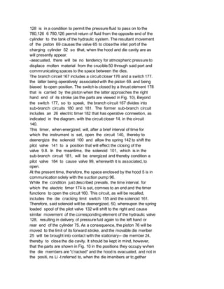 128 is in a condition to permit the pressure fluid to pass on to the
780,126 6 780,126 permit return of fluid from the opposite end of the
cylinder to the tank of the hydraulic system. The resultant movement
of the piston 69 causes the valve 65 to close the inlet port of the
charging cylinder 52 so tlhat, when the hood and die cavity are as
will presently appear.
-aeacuated, there will be no tendency for atmospheric pressure to
displace molten material from the crucible 50 through said port and
commrunicating spaces to the space between the dies.
The branch circeit 167 includes a circuit closer 176 and a switch 177.
the latter being operatively associated with the piston 69. and being
biased to open position. The switch is closed by a thrust element 178
that is carried by the piston when the latter approaches the right
hand end of its stroke (as the parts are viewed in Fig. 10). Beyond
the switch 177, so to speak, the branch circuit 167 divides into
sub-branch circuits 180 and 181. The former sub-branch circuit
includes an 26 electric timer 182 that has operative conneetion, as
indicated in the diagram. with the circuit closer 14. in the circuit
140.
This timer, when energized, will, after a brief interval of time for
which the instrument is set, open the circuit 140, thereby to
deenergize the solenoid 100 and allow the spring 142 to shift the
pilot valve 141 to a position that will effect the closing of the
valve 9.8. In the meantime, the solenoid 101, which is in the
sub-branch circuit 181, will be energized and thereby condition a
pilot valve 184 to cause valve 99, wherewith it is associated, to
open.
At the present time, therefore, the space enclosed by the hood 5 is in
communication solely with the suction pump 96.
While the condition just described prevails, the time interval, for
which the electric timer 174 is set, comnes to an end and the timer
functions to open the circuit 160. This circuit, as will be recalled,
includes the die cracking limit switch 155 and the solenoid 161.
Therefore, said solenoid will be deenergized, 50, whereupon the spring
loaded spool of the pilot valve 132 will shift to the right and cause
similar movement of the corresponding element of the hydraulic valve
128, resulting in delivery of pressure fuid again to the left hand or
rear end of the cylinder 75. As a consequence, the piston 76 will be
moved to the limit of its forward stroke, and the movable die meriber
25 will be brought into contact with the stationary-- die member 24,
thereby to close the die cavity. It should be kept in mind, however,
that the parts are shown in Fig. 10 in the positions they occupy wvhen
the die members are "c'racked" and the hood is evacuated, and not in
the positi, ns Li -t referred to, when the die imenibers ar tc,gether
 