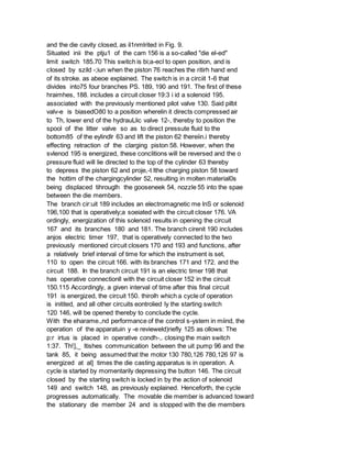 and the die cavity closed, as il1nmlrited in Fig. 9.
Situated inii the ptju1 of the cam 156 is a so-called "die el-ed"
limit switch 185.70 This switch is bi;a-ecl to open position, and is
closed by szild -;iun when the piston 76 reaches the ritirh hand end
of its stroke. as abeoe explained. The switch is in a circiit 1-6 that
divides into75 four branches PS. 189, 190 and 191. The first of these
hraimhes, 188. includes a circuit closer 19:3 i id a solenoid 195.
associated with the previously mentioned pilot valve 130. Said pilbt
valv-e is biasedO80 to a position wherelin it directs compressed air
to Th, lower end of the hydrauLlic valve 12-, thereby to position the
spool of the litter valve so as to direct pressute fluid to the
bottom85 of the eylindlr 63 and lift the piston 62 thereiin.i thereby
effecting retraction of the clarging piston 58. However, when the
svlenod 195 is energized, these conclitions will be reversed and the o
pressure fluid will lie directed to the top of the cylinder 63 thereby
to depress the piston 62 and proje,-t lthe charging piston 58 toward
the hottim of the chargingcylinder 52, resulting in molten material0s
being displaced tihrouglh the gooseneek 54, nozzle 55 into the spae
between the die members.
The branch cir:uit 189 includes an electromagnetic me lnS or solenoid
196,100 that is operatively;a soeiated with the circuit closer 176. VA
ordingly, energization of this solenoid results in opening the circuit
167 and its branches 180 and 181. The branch cirenit 190 includes
anjos electric timer 197, that is operatively connected to the two
previously mentioned circuit closers 170 and 193 and functions, after
a relatively brief interval of time for which the instrument is set,
110 to open the circuit 166. with its branches 171 and 172. and the
circuit 188. In the branch circuit 191 is an electric timer 198 that
has operative connectionll with the circuit closer 152 in the circuit
150.115 Accordingly, a given interval of time after this final circuit
191 is energized, the circuit 150. thirolh which a cycle of operation
is initited, and all other circuits eontrolied ly the starting switch
120 146, will be opened thereby to conclude the cycle.
With the eharame.,nd performance of the control s-ystem in miind, the
operation of the apparatuin y -e revieweld)riefly 125 as ollows: The
p:r irtus is placed in operative condh-,. closing the main switch
1:37. Th!],_ ltishes communication between the uit pump 96 and the
tank 85, it being assumed that the motor 130 780,126 780,126 97 is
energized at al] times the die casting apparatus is in operation. A
cycle is started by momentarily depressing the button 146. The circuit
closed by the starting switch is locked in by the action of solenoid
149 and switch 148, as previously explained. Henceforth, the cycle
progresses automatically. The movable die member is advanced toward
the stationary die member 24 and is stopped with the die members
 