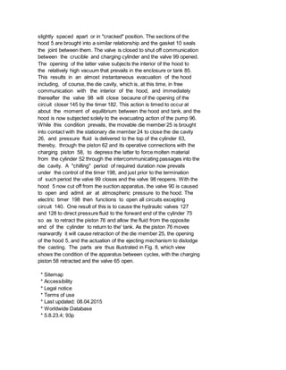 slightly spaced apart or in "cracked" position. The sections of the
hood 5 are brought into a similar relationship and the gasket 10 seals
the joint between them. The valve is closed to shut off communication
between the crucible and charging cylinder and the valve 99 opened.
The opening of the latter valve subjects the interior of the hood to
the relatively high vacuum that prevails in the enclosure or tank 85.
This results in an almost instantaneous evacuation of the hood
including, of course, the die cavity, which is, at this time, in free
communication with the interior of the hood, and immediately
thereafter the valve 98 will close becaune of the opening of the
circuit closer 145 by the timer 182. This action is timed to occur at
about the moment of equilibrium between the hood and tank, and the
hood is now subjected solely to the evacuating action of the pump 96.
While this condition prevails, the movable die member 25 is brought
into contact with the stationary die member 24 to close the die cavity
26, and pressure fluid is delivered to the top of the cylinder 63,
thereby, through the piston 62 and its operative connections with the
charging piston 58, to depress the latter to force molten material
from the cylinder 52 through the intercommunicating passages into the
die cavity. A "chilling" period of required duration now prevails
under the control of the timer 198, and just prior to the termination
of such period the valve 99 closes and the valve 98 reopens. With the
hood 5 now cut off from the suction apparatus, the valve 90 is caused
to open and admit air at atmospheric pressure to the hood. The
electric timer 198 then functions to open all circuits excepting
circuit 140. One result of this is to cause the hydraulic valves 127
and 128 to direct pressure fluid to the forward end of the cylinder 75
so as to retract the piston 76 and allow the fluid from the opposite
end of the cylinder to return to the' tank. As the piston 76 moves
rearwardly it will cause retraction of the die member 25, the opening
of the hood 5, and the actuation of the ejecting mechanism to dislodge
the casting. The parts are thus illustrated in Fig. 8, which view
shows the condition of the apparatus between cycles, with the charging
piston 58 retracted and the valve 65 open.
* Sitemap
* Accessibility
* Legal notice
* Terms of use
* Last updated: 08.04.2015
* Worldwide Database
* 5.8.23.4; 93p
 