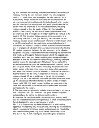 by and between two relatively movable die members, of the steps of
relatively moving the die members initially into closely spaced
relation to each other and enveloping the die members in a
substantially airtight enclosure; evacuating the enclosure while the
die members are in the said spaced ..S relation to each other; moving
the die members into engagement with each other to close the die
cavity while the enclosure is in evacuated condition; delivering
molten material to the die cavity; chilling 50 the material to
solidify it; and opening the enclosure in order to gain access to the
die members and moving the die members apart for the removal of the
casting. 55 The invention further consists of the combination, in a
die casting machine of the type including die members that are
relatively movable toward and from each other and by and between which
a die 60 cavity is defined, the cavity being substantially closed and
conditioned to receive a charge of molten material when the members
are in engagement with each other, and power mechanism for effecting
65 relative movement between the die members, of the following:
equipment including a separable enclosure enveloping the die members
and made up of two parts that are movable with 70 the respective die
members, each said part being sealed against leakage at the joint
between it and the die member surrounded by it, normally extended
sealing means for closing the joint 75 between the two parts of the
enclosure when the two parts are relatively near each other and before
the two parts finally meet, means evacuating the enclosure when
initially sealed by the seal- 8 ing means, and during which evacuation
the power mechanism functions relatively to move the die members
together to close the die cavity in preparation to receive a charge of
molten material. 85 As is well known in the art, it is necessary to
change one set of die members for another each time a machine is set
up for producing a different kind or size of article, and die members
having go90 780,126 liquid cooling facilities, as many have, may
differ from one another in the number and location of inlet and outlet
connections for the coolant.
$ The equipment of my invention includes a two-part hood or enclosure
that surrounds the die members, the parts whereof separate
substantially on the parting line between said members.
In order that the invention may be clearly understood, reference will
now be made to the accompanying drawings in which one constructional
form is illustrated, by way of example, and in which:
Fig. 1 is a fragmentary sectional side elevation of a die casting
apparatus incorporating my improvements, showing the die members
slightly separated and the hood sealed and evacuated, as indicated by
the condition of the gasket; Fig. 2 is a section substantially on the
line 2-2 of Fig. 1, with certain parts beyond the plane of section
 