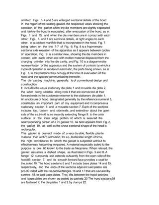 omitted; Figs. 3, 4 and 5 are enlarged sectional details of the hood
in the region of the sealing gasket, the respective views showing the
condition of the gasket when the die members are slightly separated
and before the hood is evacuated; after evacuation of the hood, as in
Figs. 1 and 10, and when the die members are in contact with each
other; Figs. 6 and 7 are sectional details, at right angles to each
other. of a coolant manifold that is incorporated in the hood, Fig. 7
being taken on the line 7-7 of Fig. 6; Fig. 8 is a frapmentarv
sectional side elevation of the apparatus as it appears between cycles
of operation; Fig. 9 is a similar view, showing the die members in
contact with each other and with molten material displaced from the
charging cylinder into the die cavity, and Fig. 10 is a diagrammatie
representation of the apparatus and the system of controls by which a
cycle of operation is rendered automatic, the parts being shown, as in
Fig. 1, in the positions they occupy at the time of evacuation of the
hood and the spaces communicating therewith.
The die casting machine, generally, is of conventional design and
construction.
It includes the usual stationary die plate 1 and movable die plate 2,
the latter being slidable along rods 4 that are eonnected at their
forward ends in the customary manner to the stationary die plate 1.
An enclosure or hood. designated generally by the reference numeral 5,
constitutes an important part of my equipment and it comprises a
stationary section 6 and a movable section 7. Each of the sections
includes top, bottom and side walls, and extendino- about the open
side of the se:ti-in 6 is an inwardly extending flange 9. to the outer
surface of the inner edge portion of which is seeured the
oearresponding portion of a 70 gasket 10. As best appears from Fig. 2,
the gasket 10, as well as the cross seetional shape of the hood is
rectangular.
This gasket is desirabl made of a very durable, flexible plastie
material that wil175 withstand, for a (-,llsiderable length of time,
the high templatures to which the gasket is subjeeted without its
effectiveness becoming imnpaired. A material especially suited to the
purpose is one 80 known to the trade as Neoprene. When relaxed, the
gasket assumes a dished shape, as illustrated in Figs. 3 and 8. A
flange 12 surrounds and extends outwardly from the open side of the
hood85 section 7. and its smooth forward face provides a seat for
the.asket 10. The hood seetions 6 and 7 include base plates 14 and 15,
respectively, and the ends of the sections adjacent said plates are
pro-90 vided with the respective flanges 16 and 17 that are secured by
screws 18. to said base plates. The j tilts between the hood sections
and base plates are shown as sealed by gaskets 20 The hood sections95
are fastened to the die plates 1 and 2 by clamps 22.
 