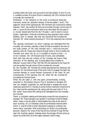 Located within the hood. and secured to the base plates 14 and 15 h-by
a suitable number of screws 23 are a stationary die 100 member 24 and
a movalle die member 25.
Ordinarilyv. in the absence of the hood or enclosure, these die
members would be attached directly to the die plates 1 and 2. The
adjacent faces of the opposed die 105 members are contoured to define
between them die cavities 26 that communicate, through runnmmers 27.
with a sprue 28. By mechanism later to be described. the die plate 2
is moved toward and from the die 110 plate 1, and in order to insure
proper registration of the die members as they approach each cother.
Ioeating pins or dowels 30q that are 'carried by the movable die
member 25. enter bushed recesses 31 115 in the stationary die member
24.
The ejecting mechanism by which castings are dislodeed from the
movable die member, ineludes a head 35 that is located to the rear of
the body portion of 120 said member and t,-, which are secured
ejecting pins o6. These pins extend through bores in tlme movable die
member and when the di,-,re in condition to receive a char -- -,4
m,!tcn material. the 125 forward ends 4f.i pins. arie sulhtaitiallv
flush with thel exp-,ed surface of the movable die memnr Thile
retraction of the ejecting pins to bring albout this condition is
effecte4 hi push rods 37 that 130 780,126 are fastened to the head 35
and are guided through bores of the movable die member.
As the movable die member 25 closely approaches the stationary die
member 24, the forward ends of the push rods 37 engage the latter die
member thereby to arrest forward movement of the head 35 and
consequently of the ejecting pins 36, while the die member 25
completes its forward travel.
When the die plate 2, with the parts carried thereby, is being
retracted to the position shown in Fig. 8, actuators or plungers 40,
that are slidably supported by said die plate 2, engage the usual
stationary abutment 41, thereby to arrest further rearward movement of
the head and the ejecting pins 36, along with the push rods 37. It is
this action that causes the casting to be dislodged from the movable
die member.
There is provided sealing and lubricating means for the actuators or
plungers 40. These plungers are guided in bushings 43 that fit tightly
within holes in the die plate 2. Intermediate the ends of the bore of
each bushing 43 is a relatively wide circumferential channel within
which a ring 44 of felt or other absorbent material is confined, the
same being saturated With a lubricating oil. Within circumferential
grooves beyond the ends of the ring 44 are confined 0-rings 46 that
seal the bushing against leakage about the plunger 40 and serve as
wipers to confine the oil to the region between said 0-rings.
 