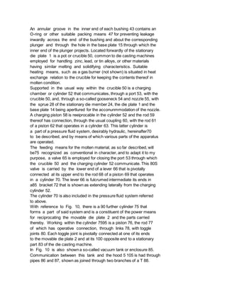 An annular groove in the inner end of each bushing 43 contains an
O-ring or other suitable packing means 47 for preventing leakage
inwardly across the end of the bushing and about the corresponding
plunger and through the hole in the base plate 15 through which the
inner end of the plunger projects. Located forwardly of the stationary
die plate 1 is a pot or crucible 50, common to die casting machines
employed for handling zinc, lead, or tin alloys, or other materials
having similar melting and solidifying characteristics. Suitable
heating means, such as a gas burner (not shown) is situated in heat
exchange relation to the crucible for keeping the contents thereof in
molten condition.
Supported in the usual way within the crucible 50 is a charging
chamber or cylinder 52 that communicates, through a port 53, with the
crucible 50, and, through a so-called gooseneck 54 and nozzle 55, with
the sprue 28 of the stationary die member 24, the die plate 1 and the
base plate 14 being apertlured for the acconunmmodation of the nozzle.
A charging piston 58 is reeiprocable in the cylinder 52 and the rod 59
thereof has connection, through the usual coupling 60, with the rod 61
of a piston 62 that operates in a cylinder 63. This latter cylinder is
a part of a pressure fluid system, desirably hydraulic, hereinafter70
to be described, and by means of which various parts of the apparatus
are operated.
The feeding means for the molten material, as so far described, will
be75 recognized as conventional in character, and to adapt it to my
purpose, a valve 65 is employed for closing the port 53 through which
the crucible 50 and the charging cylinder 52 communicate. This 80S
valve is carried by the lower end of a lever 66 that is pivotally
connected at its upper end to the rod 68 of a piston 69 that operates
in a cylinder 70. The lever 66 is fulcrumed intermediate its ends in
a85 bracket 72 that is shown as extending laterally from the charging
cylinder 52.
The cylinder 70 is also included in the pressure fluid system referred
to above.
With reference to Fig. 10, there is a 90 further cylinder 75 that
forms a part of said system and is a constituent of the power means
for reciprocating the movable die plate 2 and the parts carried
thereby. Working within the cylinder 7595 is a piston 76, the rod 77
of which has operative connection, through links 78, with toggle
joints 80. Each toggle joint is pivotally connected at one of its ends
to the movable die plate 2 and at its 100 opposite end to a stationary
part 83 of the die casting machine.
In Fig. 10 is also shown a so-called vacuum tank or enclosure 85.
Communication between this tank and the hood 5 105 is had through
pipes 86 and 87, shown as joined through two branches of a T 88.
 