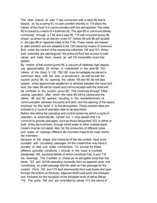 The other branch of said T has connection with a valve 90 that is
biased, as by a spring 91, to open position thereby to 110 place the
interior of the hood 5 in communication with the atmosphere. The valve
90 is closed by means of a solenoid 92. The pipe 86 is communicatively
connected, through a T 94 and a pipe 95, 115 with a suction pump 96,
shown as driven by an electric motor 97. Valves 98 and 99 are located
in the pipe 86 on opposite sides of the T 94. These valves are biased
to open position and are adapted to be 120 closed by means of pressure
fluid under the control of the respective solenoids 100 and 101. When
said solenoids are deenergized, the pressure fluid has access to said
valves and holds them closed, as will 125 hereinafter more fully
appear.
By means of the suction pump 96, a vacuum of relatively high degree,
say approximately 29 inches, is maintained in the tank 85. The
interior of the hood 5 130 780,126 may immediately be placed in
comrmuni ation with the tank or enclosure s., as well as with the
suction pump 96, by opening the valves 98 and 99. As will later
appear. when approximate equilibrium is attained between the hood and
tank, the valve 98 will he closed and communication with the hood will
be confined to the suction pump 96.. This continues through 10the
casting operation, after which the valve 99 will he closed and the
valves 98 and 90 opened, resulting in the reestablishment of
communication between the pump and tank, and the opening of the space
enclosed by the hood 5 to the atmosphere. These several steps are
included in a cycle of operation later to be described.
Before describing the operating and control system by which a cycle of
operation is automatically carried out. I may explain that it is
common to provide passages, such as those designated 103, in either or
both of the die members, through which water or other suitable liquid
coolant may be circulated. Also, for the production of different sizes
and styles of castings, different die members have to be used. Some
die members.
because of the shape and character of the die cavities, have to be
provided with circulating passages for the coolant that may have a
plurality of inlet and outlet connections. To provide for these
different possible conditions I include in the hood a manifold
designated 105, sectional details of which constitute Fios. 6 and 7 of
the drawings. The manifold is shown as an elongated body that has
bores 107 and 40108 extending inwvardly from its opposite ends, one
constituting an outlet passage and the other an inlet passage for the
coolant. Ports 109 and 110 lead downwardly from said bores and open
through the bottom of the body, adjacent which said ports are enlarged
and threaded for the reception of the threaded ends of elbow fittings
112. The ports 109 and are controlled by valves 113, the stems of
 