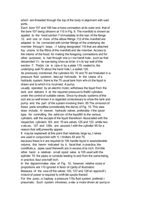 which are threaded through the top of the body in alignment with said
ports.
Each bore 107 and 108 has a hose conneetion at its outer end, that of
the bore 107 being slhownv at 115 in Fig. 6. The manifold is showin as
applied to the hood section 7 immediately to the rear of the flange
12. and one or more of the elbow fittings 112 of the manifold are
adapted to he connected with similar fittings of the underlying die
member througi-h loops :.f tubing designated 116 that are attached
livy unions to the fittins of the manifold and die member. Access to
the interior of the hood. for making the foregoing conneetions and for
other purposes. is had through one o-r me handl hole-. such as that
desiamited 11-. tie sae being shwv as liv'at- d n ilc top wall of thle
section 7. The}iiv i,le is c]os-d by a plate 119. sealed to, the
underlying wall 70 about the hand hole l, a aslket 120.
As previously mentioned, the cylinders 63, 70 and 75 are hneluded in a
pressure fluid systenm. desi.ayl hvlcraulie. In the cease of a
hydraulic system. there is the 75 usual tank from whi-ch the liquid is
drawn and to which it is ricuirnied. A pump.
usually operated by an electric motor, withdraws the liquid from the
tank and delivers it at the required pressure to the80 cylinders.
under the control of suitable valves. Since hy-draulic systems of this
sort are so well known it is regarded unnecessary to show the tank and
pump and the part of the system involving them. 85 The omission of
these parts simplifies considerably the dia'ra) of Fig. 10. This view
does include. hi xwever. hydraulic valves. preferably -l the spool
type. for controlling the adnii-ion of the liquid90 to the various
cylinders. adll the escape of the liquid thereArom Associated with the
respective cylinders 6t3 and 70 are valves 125 and 123. whlile two
v-alv-es, 127 and 128s. are assowit,1 with the cylindler 95 for a
reason that will] presently appear.
It may be explainedl at this point that relatively large sp,,l ralves
are used in conjunction with 1l, t lindlers 63 and 75.
because these lx ti are required to 100 handle liquid in eowisiderable
volume, this heinm indicated by ti, facet that. in practice, the
condfluits,a, pipes used therewith are in excess of,ie inch. Onl thle
other hand. a relativel- small spool valve is 105 used with the
eylinder 70. the pipes or conduits leading to and from the same being,
in practice. ltout one-half inch.
In the digranmmalea view of Fig. 10, however, relative sizes or
proportions are 110 ignored in favor of c]arity of illustration.
Beeause of the size ctf the valves 125, 127 and 128 an apprecill l,
molunt of power is required to shift tile spools thereof.
For this puirp,:,e I:aploay a pressure 115s fluid system. preferab l
pneumatic. Such system inhvolves, e-ide- a motor driven air pump or
 
