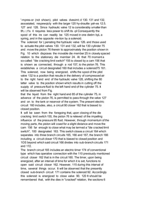 '-mpres-or (not shown), pilot valves dvesimt; d 130. 131 and 132,
assoeiated, respewqicly with the larger 120 hy-drautlie yah-es 12.5.
127 and 128. Since hydraulic valve 12 is considerably smaller than
tlh,-:,t1s it requires less power to shift its -pl Consequently the
spool of this ire can readily be 125 moved in one dietirn byL a
spring, and in the opposite -ire-tion by a solenoid.
The solenoid for (,periating the hydraulic valve 126. and those used
to actuate the pilot valves 130. 131 and 132, will be 130 cylinder 75
and move the piston 76 therein to approximately the position shown in
Fig. 10 which disposes the movable die member 25 in closely spaced
relation to the stationary die member 24. At that 70 moment a
so-called "die cracking limit switch" 155 is closed by a cam 156 that
is shown as connected, through a rod 157, to the piston 76. This
establishes a circuit designated 160 that includes a solenoid75 161.
This solenoid, now being energized, shifts the spool of the pilot
valve 132 to a position that results in the delivery of compressed air
to the right hand end of the hydraulic valve 128, shifting the 80
latter valve to the position shown which results in cutting off the
supply of pressure fluid to the left hand end of the cylinder 75. It
will be observed from Fig.
that the liquid from the right hand end 85 of the cylinder 75, in
advance of the piston 76, is permitted to pass through the valve 127
and on to the tank or reservoir of the system. The present electric
circuit 160 includes, also, a circuit 90 closer 162 that is biased to
closed position.
It will be seen from the foregoing that, upon closing of the die
cracking limit switch 155, the piston 76 is relieved of the impelling
influence of the pressure 95 fluid. However, through momentum of the
moving parts, the piston will coast for a slight distance and move the
cam 156 far enough to close what may be termed a "die cracked limit
switch", 100 designated 163. This switch closes a circuit 164 which
separates into three branch circuits 165, 166 and 167, the branch 166
including a circuit closer 170 that is biased to closed position and
1OS beyond which said circuit 166 divides into sub-branch circuits 171
and 172.
The branch circuit 165 includes an electric timer 174 of conventional
type which has operative connection with the 110 previously mentioned
circuit closer 162 that is in the circuit 160. The timer, upon being
energized, after an interval of time for which it is set, functions to
open said circuit closer 162. However, 115 during this interval of
time, several things occur. It will be observed that the presently
closed sub-branch circuit 171 contains the solenoid 92. Accordingly
this solenoid is energized to close valve 90. 120 It should be
remembered that, with the dies in "cracked" relation, the sections 6
 