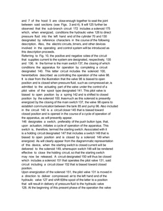 and 7 of the hood 5 are close enough together to seal the joint
between said sections (see Figs. 3 and 4). It will 125 further be
observed that the sub-branch circuit 172 includes a solenoid 175
which, when energized, conditions the hydraulic valve 126 to direct
pressure fluid into the left hand end of the cylinder 70 and 130
designated by reference characters in the course of the following
description. Also, the electric circuits, timers, and other devices
involved in the operating and control system will be introduced as
this description proceeds.
Referring to Fig. 10, the positive and negative sides of the circuit
that supplies current to the system are designated, respectively, 135
and 136. In the former is the main switch 137, the closing of which
conditions the apparatus for operation by completing a circuit
designated 140. This latter circuit includes the solenoid 100,
hereinbefore described as controlling the operation of the valve 98.
It is clear from the illustration that the valve 98 is biased to open
position and is closed when pressure fluid, such as compressed air, is
admitted to the actuating part of the valve under the control of a
pilot valve of the spool type designated 141. This pilot valve is
biased to open position by a spring 142 and is shifted to closed
position by the solenoid 100. Inasmuch as this solenoid is presently
energized by the closing of the main switch 137, the valve 98 opens to
establish communication between the tank 85 and pump 96. Also included
in the circuit 140 is a circuit closer 145 that is biased toward
closed position and is opened in the course of a cycle of operation of
the apparatus, as will presently appear.
146 designates a switch, preferably of the push button type, that,
upon actuation, initiates a cycle of operation of the apparatus. This
switch is, therefore, termed the starting switch. Associated with it
is a holding circuit designated 147 that includes a switch 148 that is
biased to open position and is closed by a solenoid 149 when
energized. As will clearly appear from the diagrammatic representation
of this device, when the starting switch is closed current will be
delivered to the solenoid 149, whereupon switch 148 will be rendered
effective to close the holding circuit, so that the starting switch
may now be released. A circuit designated 150 will thus be closed
which includes a solenoid 151 that operates the pilot valve 131, said
circuit including a circuit closer 152 that is biased toward closed
position.
Upon energization of the solenoid 151, the pilot valve 131 is moved in
a direction to deliver compressed air to the left hand end of the
hydraulic valve 127 and shift 60the spool of the latter to a position
that will result in delivery of pressure fluid to the hydraulic valve
128. At the beginning of this present phase of the operation the valve
 