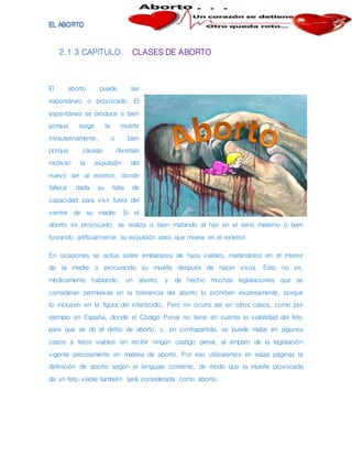 2.1 3 CAPITULO CLASES DE ABORTO
El aborto puede ser
espontáneo o provocado. El
espontáneo se produce o bien
porque surge la muerte
intrauterinamente, o bien
porque causas diversas
motivan la expulsión del
nuevo ser al exterior, donde
fallece dada su falta de
capacidad para vivir fuera del
vientre de su madre. Si el
aborto es provocado, se realiza o bien matando al hijo en el seno materno o bien
forzando artificialmente su expulsión para que muera en el exterior.
En ocasiones se actúa sobre embarazos de hijos viables, matándolos en el interior
de la madre o procurando su muerte después de nacer vivos. Esto no es,
médicamente hablando, un aborto, y de hecho muchas legislaciones que se
consideran permisivas en la tolerancia del aborto lo prohíben expresamente, porque
lo incluyen en la figura del infanticidio. Pero no ocurre así en otros casos, como por
ejemplo en España, donde el Código Penal no tiene en cuenta la viabilidad del feto
para que se dé el delito de aborto, y, en contrapartida, se puede matar en algunos
casos a fetos viables sin recibir ningún castigo penal, al amparo de la legislación
vigente precisamente en materia de aborto. Por eso utilizaremos en estas páginas la
definición de aborto según el lenguaje corriente, de modo que la muerte provocada
de un feto viable también será considerada como aborto.
 
