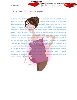 2.1 4 CAPITULO TIPOS DE ABORTO
Se define como aborto a la forma de terminar un embarazo antes de los 180 días de
gestación, dando a lugar la muerte del feto, cigoto o embrión dentro, o es expulsado
por el canal vaginal. Esta interrupción del embarazo sucede entre los dos trimestres
iniciales, o cuando el feto tiene un peso inferior a los 500g; en ocasiones puede
registrarse un aborto en embriones de mayor tamaño cuando hay malformaciones
graves. Cuando la interrupción del embarazo se realiza antes de las 28 semanas de
embarazo, se le conoce como parto inmaduro, pero si se realiza después de las 28
semanas se le conoce como aborto. Los abortos pueden ser completos, cuando el
feto es expulsado con las membranas y la placenta; o puede ser incompleto
indicando que quedaron restos uterinos lo cual requerirá de un raspado, de lo
contrario puede traer grandes complicaciones, siendo una de las peores el desarrollo
de un tipo de cáncer. La mujeres que tienen un aborto registran ciertos síntomas
como vómitos, hemorragias, fuertes dolores tipo menstrual, fiebre y diarrea.
a través de los siguientes El asesinato de un bebé no nacido se produce, además de
algunos métodos domésticos métodos:
 