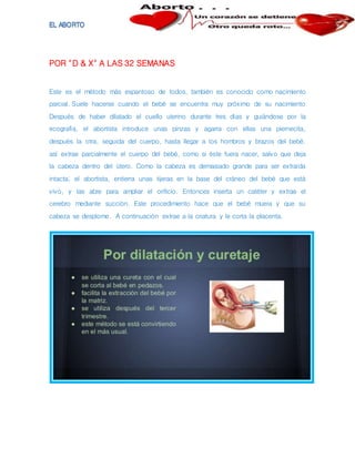 POR "D & X" A LAS 32 SEMANAS
Este es el método más espantoso de todos, también es conocido como nacimiento
parcial. Suele hacerse cuando el bebé se encuentra muy próximo de su nacimiento
Después de haber dilatado el cuello uterino durante tres días y guiándose por la
ecografía, el abortista introduce unas pinzas y agarra con ellas una piernecita,
después la otra, seguida del cuerpo, hasta llegar a los hombros y brazos del bebé.
así extrae parcialmente el cuerpo del bebé, como si éste fuera nacer, salvo que deja
la cabeza dentro del útero. Como la cabeza es demasiado grande para ser extraída
intacta; el abortista, entierra unas tijeras en la base del cráneo del bebé que está
vivo, y las abre para ampliar el orificio. Entonces inserta un catéter y extrae el
cerebro mediante succión. Este procedimiento hace que el bebé muera y que su
cabeza se desplome. A continuación extrae a la criatura y le corta la placenta.
 