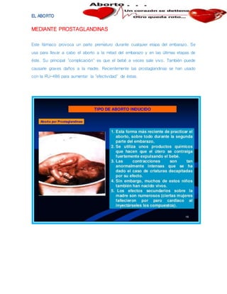 MEDIANTE PROSTAGLANDINAS
Este fármaco provoca un parto prematuro durante cualquier etapa del embarazo. Se
usa para llevar a cabo el aborto a la mitad del embarazo y en las últimas etapas de
éste. Su principal "complicación" es que el bebé a veces sale vivo. También puede
causarle graves daños a la madre. Recientemente las prostaglandinas se han usado
con la RU-486 para aumentar la "efectividad" de éstas.
 