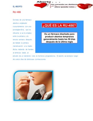 RU-486
Se trata de una fármaco
abortivo empleado
conjuntamente con una
prostaglandina, que es
eficiente si se la emplea
entre la primera y la
tercera semana después
de faltarle la primera
menstruación a la madre.
Actúa matando de hambre
al diminuto bebé, al
privarlo de un elemento vital, la hormona progesterona. El aborto se produce luego
de varios días de dolorosas contracciones.
 