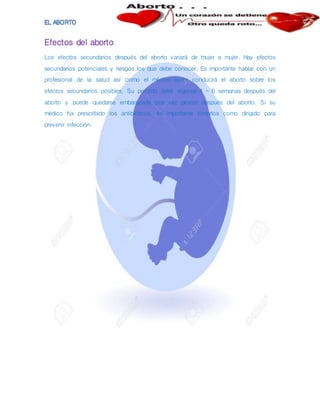 Efectos del aborto
Los efectos secundarios después del aborto variará de mujer a mujer. Hay efectos
secundarios potenciales y riesgos los que debe conocer. Es importante hablar con un
profesional de la salud así como el médico quién conducirá el aborto sobre los
efectos secundarios posibles. Su período debe regresar 4 – 6 semanas después del
aborto y puede quedarse embarazada otra vez pronto después del aborto. Si su
médico ha prescribido los antibióticos, es importante tomarlos como dirigido para
prevenir infección.
 