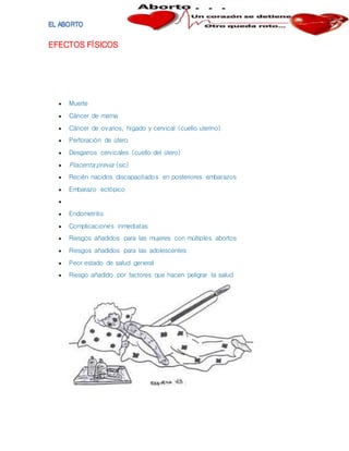 EFECTOS FÍSICOS
 Muerte
 Cáncer de mama
 Cáncer de ovarios, hígado y cervical (cuello uterino)
 Perforación de útero
 Desgarros cervicales (cuello del útero)
 Placenta previa (sic)
 Recién nacidos discapacitados en posteriores embarazos
 Embarazo ectópico

 Endometritis
 Complicaciones inmediatas
 Riesgos añadidos para las mujeres con múltiples abortos
 Riesgos añadidos para las adolescentes
 Peor estado de salud general
 Riesgo añadido por factores que hacen peligrar la salud
 