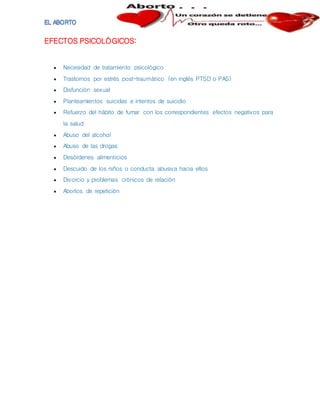 EFECTOS PSICOLÓGICOS:
 Necesidad de tratamiento psicológico
 Trastornos por estrés post-traumático (en inglés PTSD o PAS)
 Disfunción sexual
 Planteamientos suicidas e intentos de suicidio
 Refuerzo del hábito de fumar con los correspondientes efectos negativos para
la salud
 Abuso del alcohol
 Abuso de las drogas
 Desórdenes alimenticios
 Descuido de los niños o conducta abusiva hacia ellos
 Divorcio y problemas crónicos de relación
 Abortos de repetición
 