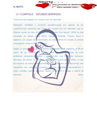 2.1 5 CAPITULO ESTUDIOS CIENTIFICOS
Trastornos psicológicos en mujeres que han abortado
Depresión, hostilidad y conducta autodestructiva son algunas de las
consecuencias psíquicas que sufren las mujeres que han abortado, que en
España suman ya más de 800.000. El "Síndrome Post-aborto" (SPA) ha sido
estudiado en países como EEUU, Canadá, Finlandia, Francia, Suiza e
Inglaterra. Un equipo de profesionales de salud mental ha iniciado la primera
investigación sobre el SPA en España.
Según un estudio de la Real Academia de Obstetricia de Inglaterra, el 59 por
ciento de las mujeres que abortan tiene altas probabilidades de sufrir
problemas psiquiátricos graves y permanentes. Los trastornos psíquicos
derivados del aborto se conocen como Síndrome post-aborto (SPA), un tipo
de trastorno de estrés post-traumático (PTSD). Algunos de los síntomas más
frecuentes son ansiedad, conducta agresiva, pesadillas, pensamientos o
actos suicidas, bulimia, anorexia, abuso de alcohol y drogas y ruptura de
relaciones de pareja.
 