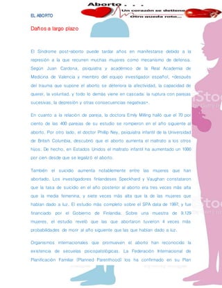 Daños a largo plazo
El Síndrome post-aborto puede tardar años en manifestarse debido a la
represión a la que recurren muchas mujeres como mecanismo de defensa.
Según Juan Cardona, psiquiatra y académico de la Real Academia de
Medicina de Valencia y miembro del equipo investigador español, «después
del trauma que supone el aborto se deteriora la afectividad, la capacidad de
querer, la voluntad, y todo lo demás viene en cascada: la ruptura con parejas
sucesivas, la depresión y otras consecuencias negativas».
En cuanto a la relación de pareja, la doctora Emily Milling halló que el 70 por
ciento de las 400 parejas de su estudio se rompieron en el año siguiente al
aborto. Por otro lado, el doctor Phillip Ney, psiquiatra infantil de la Universidad
de British Columbia, descubrió que el aborto aumenta el maltrato a los otros
hijos. De hecho, en Estados Unidos el maltrato infantil ha aumentado un 1000
por cien desde que se legalizó el aborto.
También el suicidio aumenta notablemente entre las mujeres que han
abortado. Los investigadores finlandeses Speckhard y Vaughan constataron
que la tasa de suicidio en el año posterior al aborto era tres veces más alta
que la media femenina, y siete veces más alta que la de las mujeres que
habían dado a luz. El estudio más completo sobre el SPA data de 1997, y fue
financiado por el Gobierno de Finlandia. Sobre una muestra de 9.129
mujeres, el estudio reveló que las que abortaron tuvieron 4 veces más
probabilidades de morir al año siguiente que las que habían dado a luz.
Organismos internacionales que promueven el aborto han reconocido la
existencia de secuelas psicopatológicas. La Federación Internacional de
Planificación Familiar (Planned Parenthood) los ha confirmado en su Plan
 