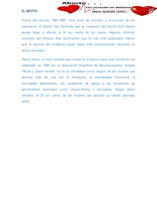 Trienal del período 1990-1993: «Una serie de estudios y encuestas de los
opositores al aborto han mostrado que la incidencia del trauma post-aborto
puede llegar a afectar al 91 por ciento de los casos. Algunos informes
recientes del Instituto Alan Guttmacher que no han sido publicados indican
que el alcance del problema puede haber sido correctamente calculado en
dichos estudios».
Hasta ahora, el único estudio que existe en España sobre este Síndrome fue
elaborado en 1993 por la Asociación Española de Neuropsiquiatría, titulado
«Mujer y salud mental». En él se señalaban como rasgos de las mujeres que
abortan más de una vez la inmadurez, la inestabilidad emocional, la
sexualidad dependiente, los problemas de pareja y las tendencias de
personalidad patológica como esquizofrenia y psicopatía. Según datos
oficiales, el 25 por ciento de las mujeres que abortan ya habían abortado
antes.
 