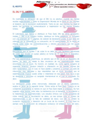 EL DIU Y EL ABORTO
Es inadmisible la afirmación de que el DIU no es abortivo, cuando las mismas
revistas especializadas y hasta la Organización Mundial de la Salud en sus informes
al respecto, así lo reconocen explícitamente. Tanto es así, que mientras fue ilegal el
aborto fue prohibida su comercialización e implantación en los mismos Estados
Unidos.
El Laboratorio que fabrica y distribuye el Para Gard, DIU de última generación,
modelo T 380 A en Estados Unidos, distribuye en forma obligatoria, un formulario
con una extensión de 11 páginas, de carácter de declaración jurada, la que debe ser
rubricada por la interesada en su colocación, en 12 oportunidades. En la misma se
informa sobre todas las contraindicaciones y efectos secundarios que les puede
ocasionar el DIU.
Recordemos que el nombre T de cobre le es dado por una membrana galvanizada
de cobre que recubre al cuerpo plástico en forma de "T" que tiene el dispositivo.
Por sus características anatómicas, se advierte que el DIU no es un dispositivo de
barrera, es decir, no impide la libre circulación de los espermatozoides hasta
encontrarse con el óvulo. Su función, en realidad, es, como agente exógeno al
organismo femenino, producir irritación e inflamación en las paredes internas del
útero (endometrio), con lo cual, lo hace pasible y propenso a contraer una serie de
infecciones muy delicadas y que imposibilitan que el óvulo fecundado por el
espermatozoide (huevo) puede anidar o implantarse en esa pared. Esto lleva a que
se desprenda y provoque un sangrado intermenstrual en el cual es expulsado. Es
decir, un aborto.
La declaración jurada antes mencionada, elaborada por el mismo Laboratorio,
explica lo dicho de la siguiente forma: "Cómo actúa el Para Gard: Todavía no se
comprende exactamente la manera en que el Para Gard impide el embarazo. Se han
sugerido varias teorías, entre ellas, la interferencia con el transporte, la fecundación y
la implantación de espermatozoides. Los estudios clínicos con el DIU portadores de
cobre indican que la fecundación se altera, ya sea porque varía el número de
espermatozoides o por la falta de viabilidad de éstos. Los DIU no inhiben la
ovulación (producción y liberación de un óvulo de los ovarios). El Para Gard no
siempre evita la producción de embarazos ectópicos (el embarazo fuera del útero,
 