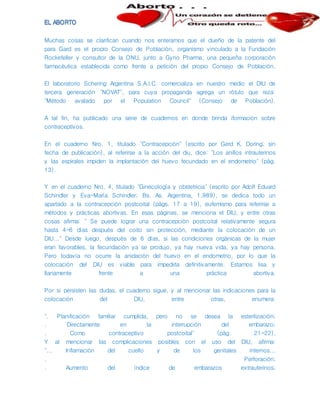 Muchas cosas se clarifican cuando nos enteramos que el dueño de la patente del
para Gard es el propio Consejo de Población, organismo vinculado a la Fundación
Rockefeller y consultor de la ONU, junto a Gyno Pharma, una pequeña corporación
farmacéutica establecida como frente a petición del propio Consejo de Población.
El laboratorio Schering Argentina S.A.I.C. comercializa en nuestro medio el DIU de
tercera generación "NOVAT", para cuya propaganda agrega un rótulo que reza:
"Método avalado por el Population Council" (Consejo de Población).
A tal fin, ha publicado una serie de cuadernos en donde brinda iformación sobre
contraceptivos.
En el cuaderno Nro. 1, titulado "Contracepción" (escrito por Gerd K. Doring; sin
fecha de publicación), al referirse a la acción del diu, dice: "Los anillos intrauterinos
y las espirales impiden la implantación del huevo fecundado en el endometrio" (pág.
13).
Y en el cuaderno Nro. 4, titulado "Ginecología y obstetricia" (escrito por Adolf Eduard
Schindler y Eva-María Schindler; Bs. As. Argentina, 1.989), se dedica todo un
apartado a la contracepción postcoital (págs. 17 a 19), eufemismo para referirse a
métodos y prácticas abortivas. En esas páginas, se menciona el DIU, y entre otras
cosas afirma: " Se puede lograr una contracepción postcoital relativamente segura
hasta 4-6 días después del coito sin protección, mediante la colocación de un
DIU..." Desde luego, después de 6 días, si las condiciones orgánicas de la mujer
eran favorables, la fecundación ya se produjo, ya hay nueva vida, ya hay persona.
Pero todavía no ocurre la anidación del huevo en el endometrio, por lo que la
colocación del DIU es viable para impedirla definitivamente. Estamos lisa y
llanamente frente a una práctica abortiva.
Por si persisten las dudas, el cuaderno sigue, y al mencionar las indicaciones para la
colocación del DIU, entre otras, enumera:
". Planificación familiar cumplida, pero no se desea la esterilización;
. Directamente en la interrupción del embarazo;
. Como contraceptivo postcoital" (pág. 21-22).
Y al mencionar las complicaciones posibles con el uso del DIU, afirma:
"... Inflamación del cuello y de los genitales internos...
. Perforación;
. Aumento del índice de embarazos extrauterinos;
 