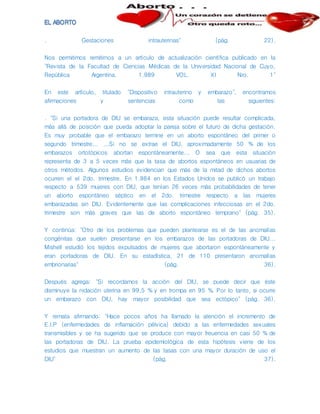 . Gestaciones intrauterinas" (pág. 22).
Nos permitimos remitirnos a un artículo de actualización científica publicado en la
"Revista de la Facultad de Ciencias Médicas de la Universidad Nacional de Cuyo,
República Argentina. 1.989 VOL. XI Nro. 1"
En este artículo, titulado "Dispositivo intrauterino y embarazo", encontramos
afirmaciones y sentencias como las siguientes:
. "Si una portadora de DIU se embaraza, esta situación puede resultar complicada,
más allá de posición que pueda adoptar la pareja sobre el futuro de dicha gestación.
Es muy probable que el embarazo termine en un aborto espontáneo del primer o
segundo trimestre... ...Si no se extrae el DIU, aproximadamente 50 % de los
embarazos ortotópicos abortan espontáneamente... O sea que esta situación
representa de 3 a 5 veces más que la tasa de abortos espontáneos en usuarias de
otros métodos. Algunos estudios evidencian que más de la mitad de dichos abortos
ocurren el el 2do. trimestre. En 1.984 en los Estados Unidos se publicó un trabajo
respecto a 539 mujeres con DIU, que tenían 26 veces más probabilidades de tener
un aborto espontáneo séptico en el 2do. trimestre respecto a las mujeres
embarazadas sin DIU. Evidentemente que las complicaciones infecciosas en el 2do.
trimestre son más graves que las de aborto espontáneo temprano" (pág. 35).
Y continúa: "Otro de los problemas que pueden plantearse es el de las anomalías
congénitas que suelen presentarse en los embarazos de las portadoras de DIU...
Mishell estudió los tejidos expulsados de mujeres que abortaron espontáneamente y
eran portadoras de DIU. En su estadística, 21 de 110 presentaron anomalías
embrionarias" (pág. 36).
Después agrega: "Si recordamos la acción del DIU, se puede decir que éste
disminuye la nidación uterina en 99,5 % y en trompa en 95 %. Por lo tanto, si ocurre
un embarazo con DIU, hay mayor posibilidad que sea ectópico" (pág. 36).
Y remata afirmando: "Hace pocos años ha llamado la atención el incremento de
E.I.P (enfermedades de inflamación pélvica) debido a las enfermedades sexuales
transmisibles y se ha sugerido que se produce con mayor freuencia en casi 50 % de
las portadoras de DIU. La prueba epidemiológica de esta hipótesis viene de los
estudios que muestran un aumento de las tasas con una mayor duración de uso el
DIU" (pág. 37).
 