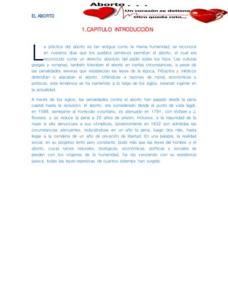 1.CAPITULO INTRODUCCIÓN
a práctica del aborto es tan antigua como la misma humanidad, se reconoce
en nuestros días que los pueblos primitivos permitían el aborto, el cual era
reconocido como un derecho absoluto del padre sobre los hijos. Las culturas
griegas y romanas, también toleraban el aborto en ciertas circunstancias, a pesar de
las penalidades severas que establecían las leyes de la época. Filósofos y médicos
defendían o atacaban el aborto, ciñéndose a razones de moral, económicas y
políticas, esta tendencia se ha mantenido a lo largo de los siglos, estando vigente en
la actualidad.
A través de los siglos, las penalidades contra el aborto han pasado desde la pena
capital hasta la reclusión; el aborto, era considerado desde el punto de vista legal,
en 1588, semejante al homicidio voluntario, es atenuado en 1791, con Voltaire y J.
Rossea, y se reduce la pena a 20 años de prisión, inclusive, a la impunidad de la
mujer si ella denunciara a sus cómplices, posteriormente en 1832 son admitidas las
circunstancias atenuantes, reduciéndose en un año la pena, luego dos más, hasta
llegar a la condena de un año de privación de libertad. En una palabra, la realidad
social, en su progreso lento pero constante, pudo más que las leyes del hombre, y el
aborto, cuyas raíces naturales, biológicas, económicas, políticas y sociales se
pierden con los orígenes de la humanidad, ha ido venciendo con su resistencia
pasiva, todas las leyes represivas de cuantos sistemas han surgido.
L
 