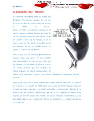EL SÍNDROME POST-ABORTO
El Síndrome Post-aborto toma su nombre del
Síndrome Post-Vietnam, porque fue en los
años de esa terrible guerra cuando se legalizó
el aborto el EE.UU.
Como no había ya bastantes guerras en el
mundo, quisieron declarar la peor de todas, la
de los poderosos contra los más débiles, la de
los nacidos contra los no nacidos, la de la
madre contra su hijo, la de un médico contra
su paciente, la de un Estado contra su
pueblo... la guerra de las guerras.
Pero al igual que los soldados que volvían de
Vietnam traían esa guerra en sus entrañas
para atormentarles el resto de sus vidas, así
las mujeres que abortaban empezaron a sufrir
los mismos síntomas que esos soldados, la
misma angustia, la misma desesperación, la
misma culpa: pesadillas, insomnio, alcoholismo, agresividad o depresión, psicosis...
y suicidio.
Siete veces más suicidio entre mujeres que habían abortado descubrió el Gobierno
de Finlandia en un estudio de 1997 sobre una muestra de 9.129 mujeres tomada de
la base de datos nacional... un estudio impecable y estremecedor. Además de la
altísima tasa de suicidios, descubrieron que en el año siguiente al aborto, esas
mujeres sufrieron 60 veces más muertes por causas naturales (enfermedad) que las
que habían dado a luz, 4 veces más muertes por accidentes y 14 veces más muertes
por homicidios.
 
