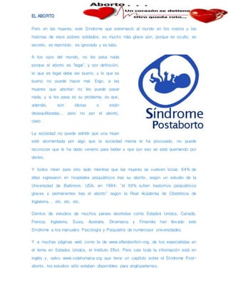 Pero en las mujeres, este Síndrome que estremeció al mundo en los rostros y las
historias de esos pobres soldados, es mucho más grave aún, porque es oculto, es
secreto, es reprimido, es ignorado y es tabú.
A los ojos del mundo, no les pasa nada
porque el aborto es "legal", y por definición,
lo que es legal debe ser bueno, y lo que es
bueno no puede hacer mal. Ergo, a las
mujeres que abortan no les puede pasar
nada, y si les pasa es su problema, es que,
además, son idiotas o están
desequilibradas... pero no por el aborto,
claro.
La sociedad no puede admitir que una mujer
esté atormentada por algo que la sociedad misma le ha procurado, no puede
reconocer que le ha dado veneno para beber y que por eso se está quemando por
dentro.
Y todos miran para otro lado mientras que las mujeres se vuelven locas: 64% de
ellas ingresaron en hospitales psiquiátricos tras su aborto, según un estudio de la
Universidad de Baltimore, USA, en 1984; "el 59% sufren trastornos psiquiátricos
graves y permanentes tras el aborto" según la Real Academia de Obstetricia de
Inglaterra... etc. etc. etc.
Cientos de estudios de muchos países abortistas como Estados Unidos, Canadá,
Francia, Inglaterra, Suiza, Australia, Dinamarca y Finlandia han llevado este
Síndrome a los manuales Psicología y Psiquiatría de numerosas universidades.
Y a muchas páginas web como la de www.afterabortion.org, de los especialistas en
el tema en Estados Unidos, el Instituto Elliot. Pero casi toda la información está en
inglés y, salvo www.vidahumana.org que tiene un capítulo sobre el Síndrome Post-
aborto, los estudios sólo estaban disponibles para angloparlantes.
 