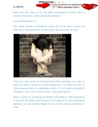 Desde hace dos meses ya hay una página especializada en español sobre el
Síndrome Post-aborto y demás secuelas psicosomáticas.
Es www.nomassilencio.com.
Digo "demás secuelas psicosomáticas" porque otra de las graves secuelas del
aborto que se está descubriendo en estos últimos años es el cáncer de mama.
Junto con el gran aumento de los cánceres del aparato reproductivo de la mujer, el
cáncer de mama ha sufrido un aumento espectacular en los últimos 20 años en
todos los países donde se ha generalizado el aborto. Y no en mujeres en edad de la
menopausia, como solía ser, sino en mujeres cada vez más jóvenes.
Según un estudio de una doctora pro-abortista, Janet Daling, en 1994 publicado en
el Journal of the National Cancer Institute en los casos en que había antecedentes
familiares y la mujer abortaba después de los 30 años, el riesgo aumentaba un
270%.
 