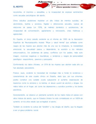 recurrentes, el insomnio y pesadillas, y la incapacidad de expresar sentimientos
como secuelas psicológicas del aborto.
Otros estudios posteriores muestran un alto índice de intentos suicidas, de
alcoholismo, bulimia y anorexia, frigidez y disfunciones sexuales, ruptura de
relaciones de pareja (un 70%), de maltrato doméstico y autolesiones, de
incapacidad de concentración, agotamiento y nerviosismo, crisis histéricas y
agresividad.
En España, el único estudio existente es el informe de 1993 de la Asociación
Española de Neuropsiquiatría titulado "Mujer y salud mental" que señalaba como
rasgos de las mujeres que abortan más de una vez la inmadurez, la inestabilidad
emocional, la sexualidad pasiva y dependiente, la aversión a los métodos
anticonceptivos, los problemas de pareja, conflictos con los padres, mala auto
imagen, vivencias negativas o traumáticas, y tendencia y rasgos de personalidad
patológica: esquizofrenia, paranoia y psicopatía.
Confrontando los datos oficiales, un 25% de las mujeres que abortan cada año ya
han abortado previamente.
Parece, pues, evidente la necesidad de investigar más a fondo la existencia y
características de este cuadro clínico en España, dado que, por sus síntomas,
podría constituir una variable oculta subyacente al aumento espectacular de
trastornos como la anorexia y la bulimia, el abuso juvenil de alcohol y drogas, los
malos tratos en el hogar, así como las depresiones y suicidios juveniles y los brotes
psicóticos.
Concretamente, se observa un alarmante aumento de los malos tratos en países con
altos índices de aborto, que en Estados Unidos ha sido contabilizado en un 500% de
aumento en los años desde que se legalizó el aborto.
También es evidente la cultura del "botellón" y las drogas de diseño, que ha llegado
a ser un grave problema social.
 
