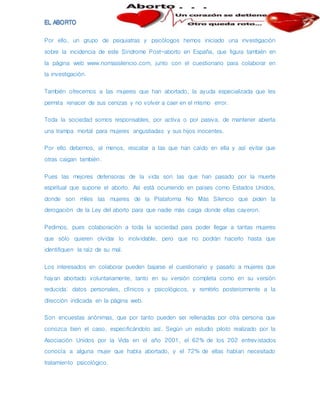 Por ello, un grupo de psiquiatras y psicólogos hemos iniciado una investigación
sobre la incidencia de este Síndrome Post-aborto en España, que figura también en
la página web www.nomassilencio.com, junto con el cuestionario para colaborar en
la investigación.
También ofrecemos a las mujeres que han abortado, la ayuda especializada que les
permita renacer de sus cenizas y no volver a caer en el mismo error.
Toda la sociedad somos responsables, por activa o por pasiva, de mantener abierta
una trampa mortal para mujeres angustiadas y sus hijos inocentes.
Por ello debemos, al menos, rescatar a las que han caído en ella y así evitar que
otras caigan también.
Pues las mejores defensoras de la vida son las que han pasado por la muerte
espiritual que supone el aborto. Así está ocurriendo en países como Estados Unidos,
donde son miles las mujeres de la Plataforma No Más Silencio que piden la
derogación de la Ley del aborto para que nadie más caiga donde ellas cayeron.
Pedimos, pues colaboración a toda la sociedad para poder llegar a tantas mujeres
que sólo quieren olvidar lo inolvidable, pero que no podrán hacerlo hasta que
identifiquen la raíz de su mal.
Los interesados en colaborar pueden bajarse el cuestionario y pasarlo a mujeres que
hayan abortado voluntariamente, tanto en su versión completa como en su versión
reducida: datos personales, clínicos y psicológicos, y remitirlo posteriormente a la
dirección indicada en la página web.
Son encuestas anónimas, que por tanto pueden ser rellenadas por otra persona que
conozca bien el caso, especificándolo así. Según un estudio piloto realizado por la
Asociación Unidos por la Vida en el año 2001, el 62% de los 202 entrevistados
conocía a alguna mujer que había abortado, y el 72% de ellas habían necesitado
tratamiento psicológico.
 