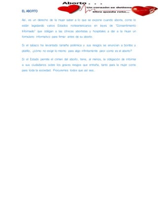 Así, es un derecho de la mujer saber a lo que se expone cuando aborta, como lo
están legislando varios Estados norteamericanos en leyes de "Consentimiento
Informado" que obligan a las clínicas abortistas y hospitales a dar a la mujer un
formulario informativo para firmar antes de su aborto.
Si el tabaco ha levantado tamaña polémica y sus riesgos se anuncian a bombo y
platillo, ¿cómo no exigir lo mismo para algo infinitamente peor como es el aborto?
Si el Estado permite el crimen del aborto, tiene, al menos, la obligación de informar
a sus ciudadanos sobre los graves riesgos que entraña, tanto para la mujer como
para toda la sociedad. Procuremos todos que así sea..
 